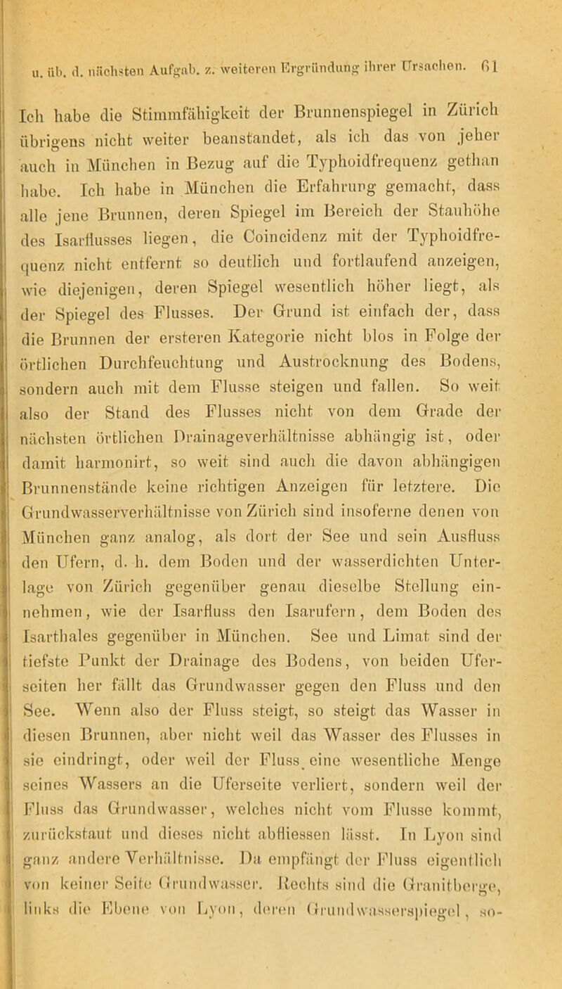 il Ich habe die Stiinmfähigkeit der Brunnenspiegel in Zürich 1 übrigens nicht weiter beanstandet, als ich das von jeher ; auch in München in Bezug auf die Typhoidfrequenz gethan I liabe. Ich habe in München die Erfahrung gemacht, dass alle jene Brunnen, deren Spiegel im Bereich der Stauhöhe , des Isarllusses liegen, die Coincidenz mit der Typhoidfre- quenz nicht entfernt so deutlich und fortlaufend anzeigen, , wie diejenigen, deren Spiegel wesentlich höher liegt, als i der Spiegel des Flusses. Der Grund ist einfach der, dass ' die Brunnen der ersteren Kategorie nicht blos in Folge der : örtlichen Durchfeuchtung und Austrocknung des Bodens, i sondern auch mit deju Flusse steigen und fallen. So weit I also der Stand des Flusses nicht von dem Grade der j nächsten örtlichen Drainageverhältnisse abhängig ist, odej- I damit harmonirt, so weit sind auch die davon abhängigen ' Brunnenstände keine richtigen Anzeigen für letztere. Die ; Grundwasserverhältnisse von Zürich sind insoferne denen von ■ München ganz analog, als dort der See und sein Ausfluss i den Ufern, d. h. dem Boden und der wasserdichten Unter- lage von Zürich gegenüber genau dieselbe Stellung ein- I nehmen, wie der Isarfluss den Isarufern , dem Boden des 1 Isarthaies gegenüber in München. See und Limat sind der ii tiefste Punkt der Drainage des Bodens, von beiden Ufer- M seiten her fällt das Grundwasser gegen den Fluss und den ! See. Wenn also der Fluss steigt, so steigt das Wasser in i! diesen Brunnen, aber nicht weil das Wasser des Flusses in I sie eindringt, oder weil der Fluss_cine wesentliche Menge sji seines Wassers an die Uferseite verliert, sondern weil der I Fluss das Grundwasser, welches nicht vom Flusse kommt, ( zurückstaut und dieses nicht abfliessen lässt. In Lyon sind <|, ganz andere Verhältnisse. Da empfängt der Fluss eigenllich von keiner Seite (Irundwasscr. Uoclits sind die Granitbera’e, j links die Ebenem von Ijy(tn, (l(U’<‘ii Grundwasserspiegc'l , so-