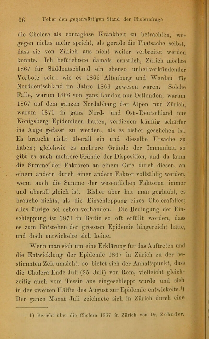 die Cholera als contagiose Krankheit zu betrachten, wo- gegen nichts mehr spricht, als gerade die Tliatsache selbst, dass sie von Zürich aus niclit weiter verbreitet werden konnte. Ich befürchtete damals ernstlich, Zürich möchte 1867 für Süddeutschland ein ebenso unheilverkündender Vorbote sein, wie es 1865 Altenburg und Werdau für Norddeutschland im Jahre 1866 gewesen waren. Solche Fälle, warum 1866 von ganz London nur Ostlondon, warum 1867 auf dem ganzen Nordabhang der Alpen nur Zürich, warum 1871 in ganz Nord- und Ost-Deutschland nur Königsberg Epidemieen hatten, verdienen künftig schärfer ins Auge gefasst zu werden, als es bisher geschehen ist. Es braucht nicht überall ein und dieselbe Ursache zu haben; gleichwie es mehrere Gründe der Immunität, so gibt es auch mehrere Gründe der Disposition, und da kann die Summender Faktoren an einem Orte durch diesen, an einem andern durch einen andern Faktor vollzählig werden, wenn auch die Summe der wesentlichen Faktoren immer und überall gleich ist. Bisher aber hat man geglaubt, es brauche nichts, als die Einschleppung eines Cholerafalles; alles übrige sei schon vorhanden. Die Bedingung der Ein- schleppung ist 1871 in Berlin so oft erfüllt w'orden, dass es zum Entstehen der grössten Epidemie hingereicht hätte, und doch entwickelte sich keine. Wenn man sich um eine Erklärung für das Auftreten und die Entwicklung der Epidemie 1867 in Zürich zu der be- stimmten Zeit umsieht, so bietet sich der Anhaltspunkt, dass die Cholera Ende Juli (25. Juli) von Born, vielleicht gleich- zeitig auch vom Tessin aus eingeschlcppt wurde und sich in der zweiten Hälfte des August zur Epidemie entwickelte.i) Der ganze Monat Juli zeichnete sich in Zürich durch eine 1) Bericlit über die Cbolcra 18<’(7 in Züricli von Dr. Zebnder.