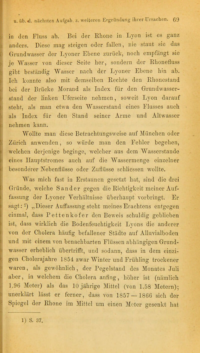 'J jji in den Fluss ab. Bei der Rhone in Lyon ist cs ganz ;ji anders. Diese mag steigen oder fallen, nie staut sie das Grundwasser der Lyoner Ebene zurück, noch empfängt sie }j je Wasser von dieser Seite her, sondern der Rhonefluss jl gibt beständig Wasser nach der Lyoner Ebene hin ab. ii Ich konnte also mit demselben Rechte den Rhonestand I bei der Brücke Morand als Index für den Grundwasser- ! stand der linken Uferseite nehmen, soweit Lyon darauf ! steht, als man etwa den Wasserstand eines Flusses auch I als Index für den Stand seiner Arme und Altwasser i nehmen kann. Wollte man diese Betrachtungsweise auf München oder I Zürich anwenden, so würde man den Fehler begehen, j welchen derjenige beginge, welcher aus dem Wasserstande eines Ilauptstromes auch auf die Wassermenge einzelner besonderer Nebenflüsse oder Zuflüsse schliessen wollte. Was mich fast in Erstaunen gesetzt hat, sind die drei tl Gründe, welche Sander gegen die Richtigkeit meiner Auf- |l fassung der Lyoner Yerhältnisse überhaupt vorbringt. Er II sagt.-l) „Dieser Aulfassung steht meines Erachtens entgegen r einmal, dass Pettenkofer den Beweis schuldig geblieben ist, dass wirklich die Bodenfeuchtigkeit Lyons die anderer von der Cholera häufig befallener Städte auf Alluvialboden l|i und mit einem von benachbarten Flüssen abhängigen Grund- Wasser erheblich übertrifft, und sodann, dass in dem einzi- jj gen Cholerajahre 1854 zwar Winter und Frühling trockener f waren, als gewöhnlich, der Pegelstand des Monates Juli |i aber, in welchem die Cholera anfing, höher ist (nämlich 1.96 Meter) als das 10 jährige Mittel (von 1.58 Metern); I unerklärt lässt er ferner, dass von 1857— 1866 sich der i Spiegel der Rhone im Mittel um einen Meter gesenkt hat 1) S. 37.