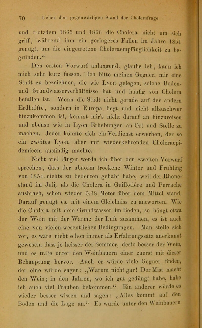 und trotzdem 1865 und 18GG die Cholera nicht um sich griff, während ihm ein geringeres Fallen im Jahre 1851 genügt, um die eingetretene Choleraempfänglichkeit zu be- gründen.“ Den ersten Vorwurf anlangcnd, glaube ich, kann ich mich sehr kurz fassen. Ich bitte meinen Gegner, mir eine Stadt zu bezeichnen, die wie Lyon gelegen, solche Boden- und Grundwasscrverhältnisse hat und häufig von Cholera befallen ist. Wenn die Stadt nicht gerade auf der andern Erdhälfte, sondern in Europa liegt und nicht allzuschwer hinzukommen ist, kommt mir s nicht darauf an hinzureisen und ebenso wie in Lyon Erhebungen an Ort und Stelle zu machen. Jeder könnte sich ein Verdienst erwerben, der so ein zweites Lyon, aber mit wiederkehrenden Choleraepi- demieen, ausfindig machte. Nicht viel länger werde ich über den zweiten Vorwurf sprechen, dass der abnorm tt’ockone Winter und Frühling von 1854 nichts zu bedeuten gehabt habe, weil der Rhone- stand im Juli, als die Cholera in Guilloticre und Perrache ausbrach, schon wieder 0.38 Meter über dem Mittel stand. Darauf genügt es, mit einem Gleichniss zu antworten. Wie die Cholera mit dem Grundwasscr im Boden, so hängt etwa der Wein mit der Wärme der Luft zu.sammen, es ist auch eine von vielen wesentlichen Bedingungen. Man stelle sich vor, cs wäre nicht schon immer als Erfahrungssatz anerkannt gewesen, dass je heisser der Sommer, desto besser der Wein, und es träte unter den Weinbauern einer zuerst mit dieser Behauptung hervor. Auch er würde viele Gegner finden, der eine würde sagen: „Warum nicht gar! Der Mist macht den Wein; in den Jahren, wo ich gut gedüngt habe, habe ich auch viel Trauben bekommen.“ Ein anderer würde cs wieder besser wissen und sagen: „Alles kommt auf den Boden und die Lace an.“ Es würde unter den Weinbauern