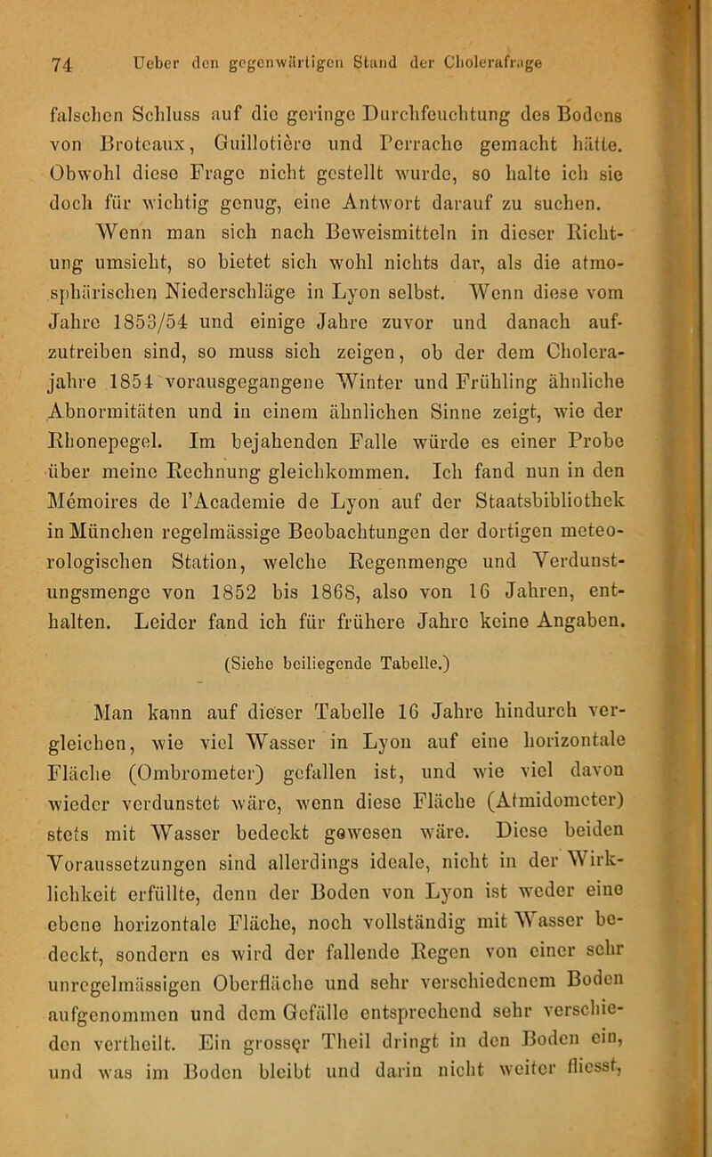 falschen Scliluss auf die geringe Durchfeuchtung des Bodens von Broteaux, Guillotiere und rerrache gemacht hätte. Obwohl diese Frage nicht gestellt wurde, so halte ich sie doch für wichtig genug, eine Antwort darauf zu suchen. Wenn man sich nach Beweismitteln in dieser Richt- ung umsieht, so bietet sich wohl nichts dar, als die atmo- sphärischen Niederschläge in Lyon selbst. Wenn diese vom Jahre 1853/54 und einige Jahre zuvor und danach auf- zutreiben sind, so muss sich zeigen, ob der dem Cholcra- jahre 1854 vorausgegangene Winter und Frühling ähnliche Abnormitäten und in einem ähnlichen Sinne zeigt, wie der Rhonepcgel. Im bejahenden Falle würde es einer Probe über meine Rechnung gleichkommen. Ich fand nun in den Memoires de l’Academie de Lyon auf der Staatsbibliothek in München regelmässige Beobachtungen der dortigen meteo- rologischen Station, welche Regenmenge und Yerdunst- iingsmenge von 1852 bis 1868, also von 16 Jahren, ent- halten. Leider fand ich für frühere Jahre keine Angaben. (Siehe beiliegende Tabelle.) Man kann auf dieser Tabelle 16 Jahre hindurch ver- gleichen, wie viel Wasser in Lyon auf eine horizontale Fläche (Ombrometer) gefallen ist, und wie viel davon wieder verdunstet wäre, wenn diese Fläche (Atmidoincter) stets mit Wasser bedeckt gewesen wäre. Diese beiden Voraussetzungen sind allerdings ideale, nicht in der Wirk- lichkeit erfüllte, denn der Boden von Lyon ist wieder eine ebene horizontale Fläche, noch vollständig mit Wasser be- deckt, sondern es wird der fallende Regen von einer sehr unregelmässigen Oberfläche und sehr verschiedenem Boden aufgenommen und dem Gefälle entsp»rechend sehr verschie- den verthcilt. Ein grossgr Theil dringt in den Boden ein, und was im Boden bleibt und darin niclit weiter flicsst.