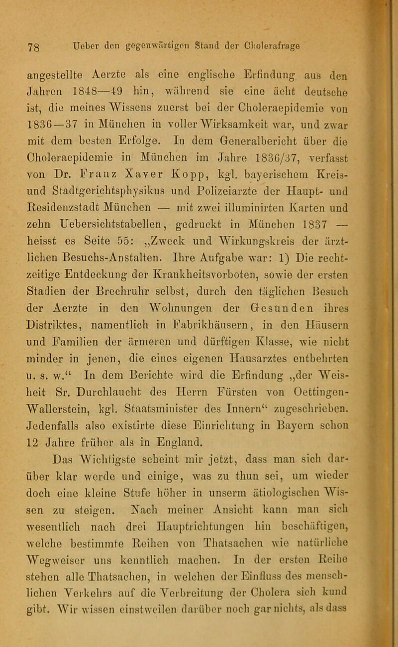 angestellte Aerzte als eine englische Erfindung aus den Jahren 1848—49 hin, während sie eine acht deutsche ist, die meines Wissens zuerst bei der Choleraepideniie von 183G—37 in München in voller Wirksamkeit war, und zwar mit dem besten Erfolge. In dem Generalbericht über die Cholei'aepidemie in München im Jalire 183G/37, verfasst von Dr. Franz Xaver Ko pp, kgl. bayerischem Kreis- und Stadtgerichtsphysikus und Polizeiarzte der Haupt- und Residenzstadt München — mit zwei illuminirten Karten und zehn Uebersichtstabellen, gedruckt in München 1837 — heisst es Seite 55: „Zweck und Wirkungskreis der ärzt- lichen Besuchs-Anstalten. Ihre Aufgabe war: 1) Die recht- zeitige Entdeckung der Krankheitsvorboten, sow-ie der ersten Stadien der Brechruhr selbst, durch den täglichen Besuch der Aerzte in den Wohnungen der Gesunden ihres Distriktes, namentlich in Fabrikhäusern, in den Häusern und Familien der ärmeren und dürftigen Klasse, wie nicht minder in jenen, die eines eigenen Hausarztes entbehrten u. s. w.“ In dem Berichte wird die Erfindung „der Weis- heit Sr. Durchlaucht des Herrn Fürsten von Oettingen- Wallerstein, kgl. Staatsminister des Innern“ zugeschrieben. Jedenfalls also existirte diese Einrichtung in Bayern schon 12 Jahre früher als in England. Das Wichtigste scheint mir jetzt, dass man sich dar- über klar werde und einige, was zu thun sei, um wieder doch eine kleine Stufe höher in unserm ätiologischen Wis- sen zu steigen. Nach meiner Ansicht kann man sich wesentlich nach drei Hauptlichtungen hin beschäftigen, welche bestimmte Reihen von Thatsachen wie natürliche Wegweiser uns kenntlich machen. In der ersten Reihe stehen alle Thatsachen, in welchen der Einfluss des mensch- lichen Verkehrs auf die Verbreitung der Cholera sich kund gibt. Wir wissen einstweilen darüber noch gar nichts, als dass