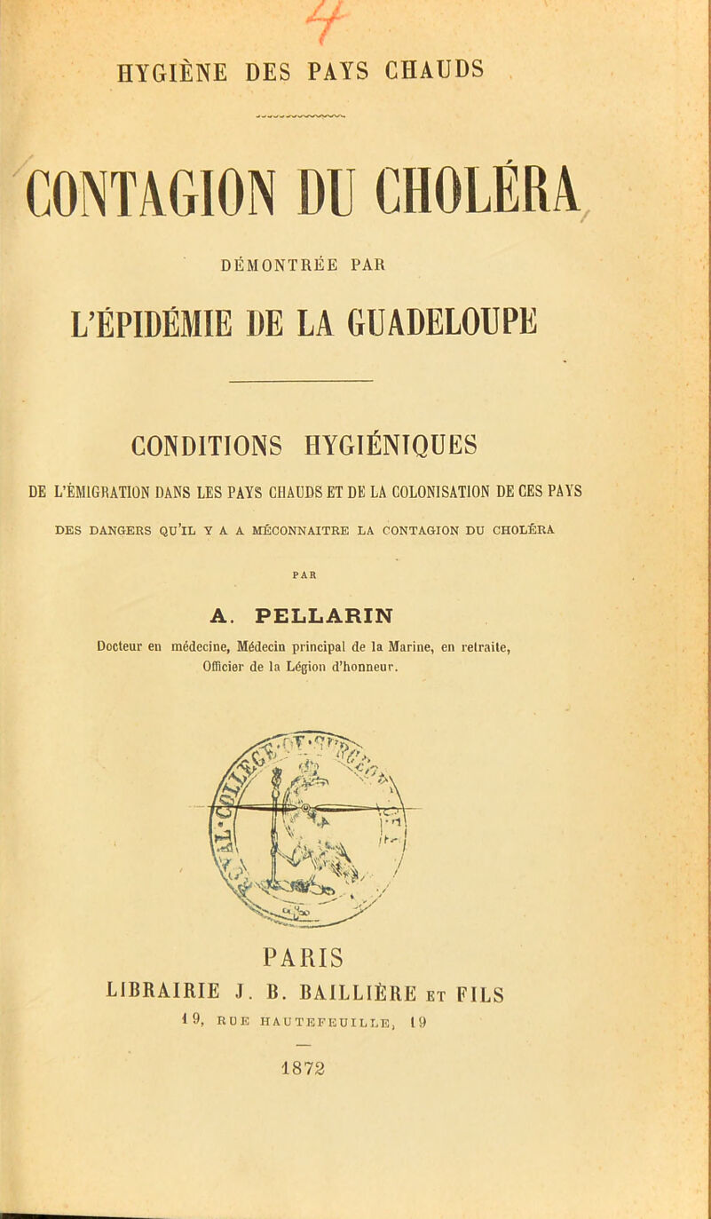 CONTAGION DD CHOLÉRA, DÉMONTRÉE PAR L’ÉPIDÉMIE 1)E LA GUADELOUPE CONDITIONS HYGIÉNIQUES DE L’ÉMIGRATION DANS LES PAYS CHAUDS ET DE LA COLONISATION DE CES PAYS DES DANGERS QU’lL Y A A MÉCONNAÎTRE LA CONTAGION DU CHOLÉRA PAR A. PELLARIN Docteur en médecine, Médecin principal de la Marine, en retraite, Officier de la Légion d’honneur. PARIS LIBRAIRIE J. B. BAILLIÈRE et FILS 19, IiOE IIAUTEFEUILLE, 19 1872