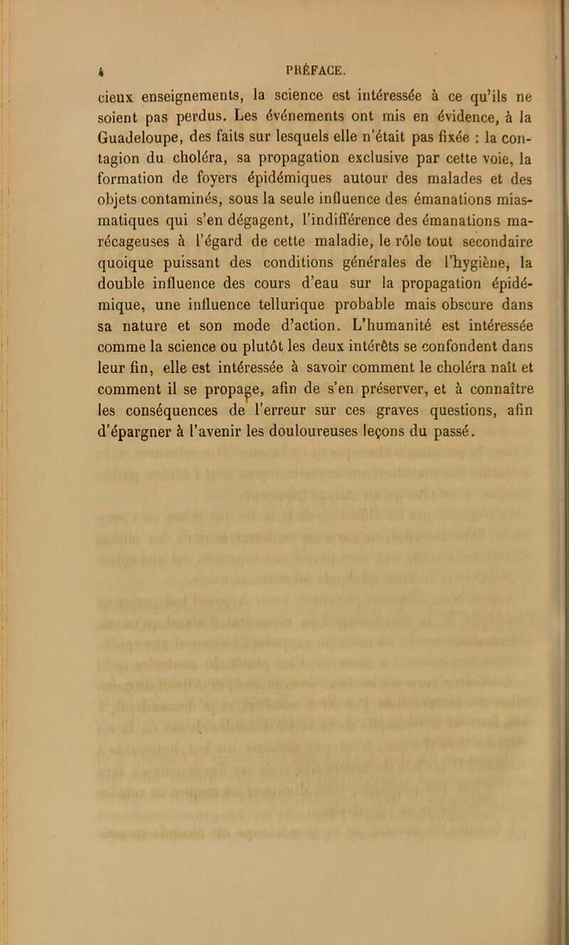 deux enseignements, la science est intéressée à ce qu’ils ne soient pas perdus. Les événements ont mis en évidence, à la Guadeloupe, des faits sur lesquels elle n’était pas fixée : la con- tagion du choléra, sa propagation exclusive par cette voie, la formation de foyers épidémiques autour des malades et des objets contaminés, sous la seule influence des émanations mias- matiques qui s’en dégagent, l’indifférence des émanations ma- récageuses à l’égard de cette maladie, le rôle tout secondaire quoique puissant des conditions générales de l’hygiène, la double influence des cours d’eau sur la propagation épidé- mique, une influence tellurique probable mais obscure dans sa nature et son mode d’action. L’humanité est intéressée comme la science ou plutôt les deux intérêts se confondent dans leur fin, elle est intéressée à savoir comment le choléra naît et comment il se propage, afin de s’en préserver, et à connaître les conséquences de l’erreur sur ces graves questions, afin d’épargner à l’avenir les douloureuses leçons du passé.