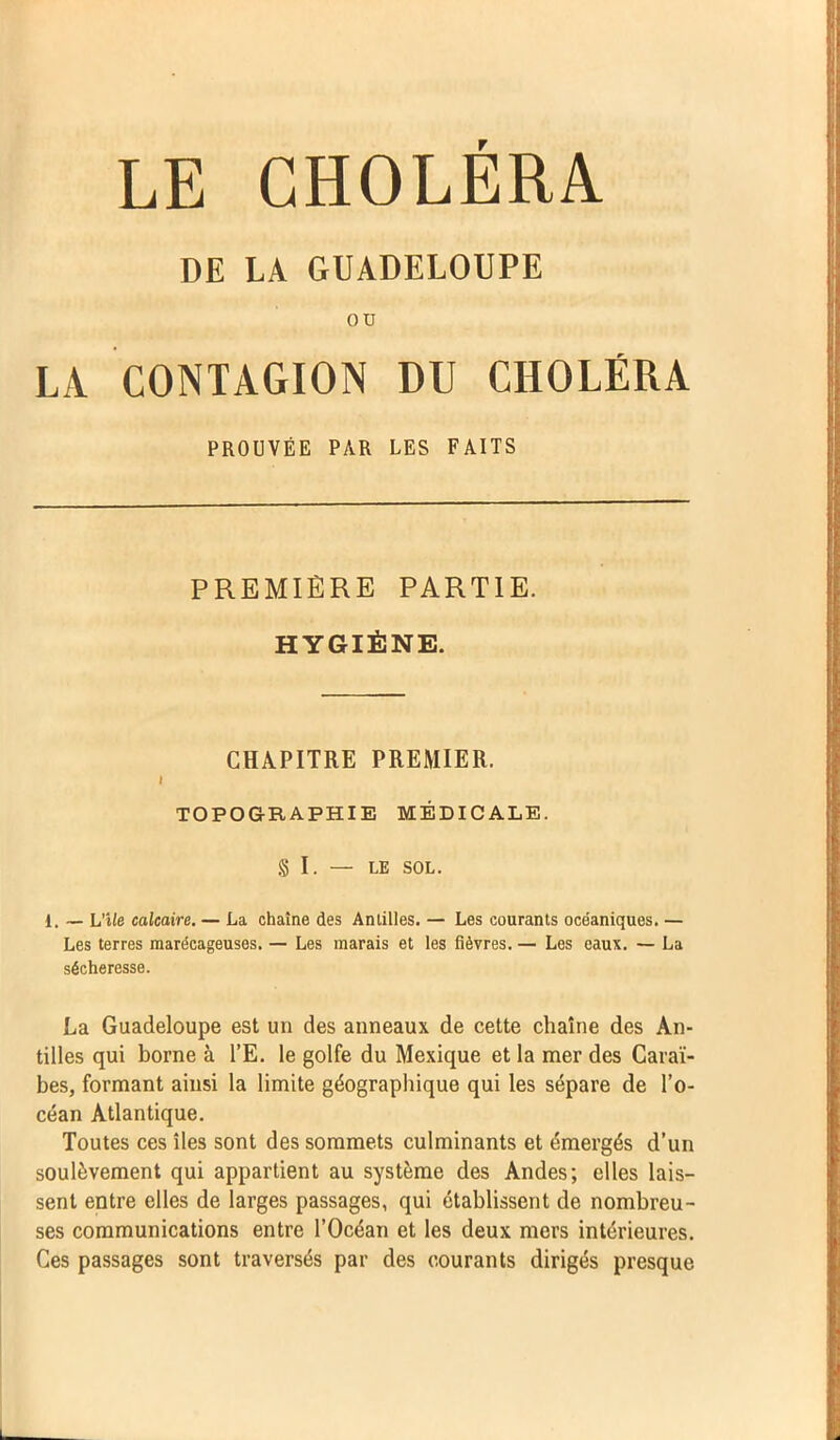LE CHOLERA DE LA GUADELOUPE ou LA CONTAGION DU CHOLÉRA PROUVÉE PAR LES FAITS PREMIÈRE PARTIE. HYGIÈNE. CHAPITRE PREMIER. i TOPOGRAPHIE MÉDICALE. §1. — LE SOL. i. — L'île calcaire. — La chaîne des Antilles. — Les courants océaniques. — Les terres marécageuses. — Les marais et les fièvres. — Les eaux. — La sécheresse. La Guadeloupe est un des anneaux de cette chaîne des An- tilles qui borne à l’E. le golfe du Mexique et la mer des Caraï- bes, formant ainsi la limite géographique qui les sépare de l’o- céan Atlantique. Toutes ces îles sont des sommets culminants et émergés d’un soulèvement qui appartient au système des Andes; elles lais- sent entre elles de larges passages, qui établissent de nombreu- ses communications entre l’Océan et les deux mers intérieures. Ces passages sont traversés par des courants dirigés presque