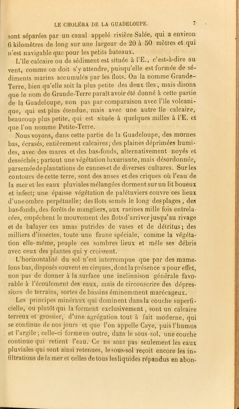 sont séparées par un canal appelé rivière Salée, qui a environ G kilomètres de long sur une largeur de 20 à 50 mètres et qui n’est navigable que pour les petits bateaux. L’ile calcaire ou de sédiment est située à 1 E., c est-à-dire au vent, comme on doit s’y attendre, puisqu’elle est formée de sé- diments marins accumulés par les flots. On la nomme Grande- Terre, bien qu’elle soit la plus petite des deux îles , mais disons que le nom de Grande-Terre paraît avoir été donné à cette partie de la Guadeloupe, non pas par comparaison avec l’ile volcani- que, qui est plus étendue, mais avec une autre île calcaire, beaucoup plus petite, qui est située à quelques milles à l’E. et que l’on nomme Petite-Terre. Nous voyons, dans cette partie de la Guadeloupe, des mornes bas, écrasés, entièrement calcaires; des plaines déprimées humi- des, avec des mares et des bas-fonds, alternativement noyés et desséchés ; partout une végétation luxuriante, mais désordonnée, parsemée de plantations de cannesetde diverses cultures. Sur les contours de cette terre, sont des anses et des criques où l’eau de la mer et les eaux pluviales mélangées dorment sur un lit houeux et infect; une épaisse végétation de palétuviers couvre ces lieux d’uneombre perpétuelle; des îlots semés le long desplages, des bas-fonds, des forêts de mangliers, aux racines mille fois entrela- cées, empêchent le mouvement des flots d’arriver jusqu’au rivage et de balayer ces amas putrides de vases et de détritus ; des milliers d’insectes, toute une faune spéciale, comme la végéta- tion elle-même, peuple ces sombres lieux et mêle ses débris avec ceux des plantes qui y croissent. L’horizontalité du sol n’est interrompue que par des mame- lons bas, disposés souvent en cirques, dont la présence a pour effet, non pas de donner à la surface une inclinaison générale favo- rable à l’écoulement des eaux, mais de circonscrire des dépres- sions de terrains, sortes de bassins éminemment marécageux. Les principes minéraux qui dominent dans la couche superfi- cielle, ou plutôt qui la forment exclusivement, sont un calcaire terreux et grossier, d’une agrégation tout à fait moderne, qui se continue de nos jours et que l’on appelle Caye, puis l’humus et l'argile; celle-ci formeen outre, dans le sous-sol, une couche continue qui retient l'eau. Ce ne sont pas seulement les eaux pluviales qui sont ainsi retenues, le sous-sol reçoit encore les in- filtrations de la mer et celles de tous les liquides répandus en ahon-
