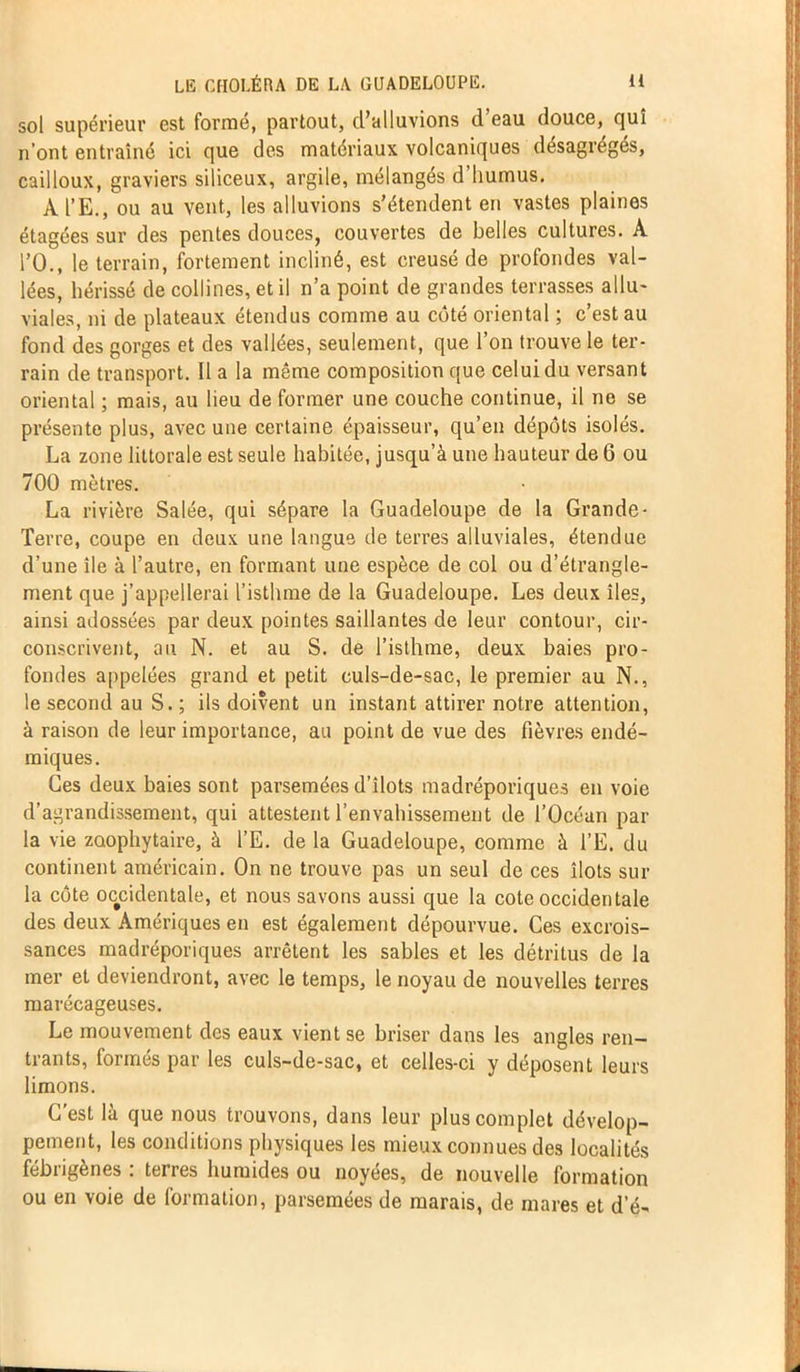 sol supérieur est formé, partout, d’alluvions d eau douce, qui n’ont entraîné ici que des matériaux volcaniques désagrégés, cailloux, graviers siliceux, argile, mélangés d humus. A l’E., ou au vent, les alluvions s’étendent en vastes plaines étagées sur des pentes douces, couvertes de belles cultures. À l’O., le terrain, fortement incliné, est creusé de profondes val- lées, hérissé de collines, et il n’a point de grandes terrasses allu- viales, ni de plateaux étendus comme au côté oriental ; c’est au fond des gorges et des vallées, seulement, que l’on trouve le ter- rain de transport. Il a la même composition que celui du versant oriental ; mais, au lieu de former une couche continue, il ne se présente plus, avec une certaine épaisseur, qu’en dépôts isolés. La zone littorale est seule habitée, jusqu’à une hauteur de 6 ou 700 mètres. La rivière Salée, qui sépare la Guadeloupe de la Grande - Terre, coupe en deux une langue de terres alluviales, étendue d’une île à l’autre, en formant une espèce de col ou d’étrangle- ment que j’appellerai l’isthme de la Guadeloupe. Les deux îles, ainsi adossées par deux pointes saillantes de leur contour, cir- conscrivent, au N. et au S. de l’isthme, deux baies pro- fondes appelées grand et petit culs-de-sac, le premier au N., le second au S. ; ils doivent un instant attirer notre attention, à raison de leur importance, au point de vue des fièvres endé- miques. Ces deux baies sont parsemées d’îlots madréporiques en voie d’agrandissement, qui attestent l'envahissement de l’Océan par la vie zoophytaire, à l’E. de la Guadeloupe, comme à l’E. du continent américain. On ne trouve pas un seul de ces îlots sur la côte occidentale, et nous savons aussi que la cote occidentale des deux Amériques en est également dépourvue. Ces excrois- sances madréporiques arrêtent les sables et les détritus de la mer et deviendront, avec le temps, le noyau de nouvelles terres marécageuses. Le mouvement des eaux vient se briser dans les angles ren- trants, formés par les culs-de-sac, et celles-ci y déposent leurs limons. C’est là que nous trouvons, dans leur plus complet dévelop- pement, les conditions physiques les mieux connues des localités fébrigènes : terres humides ou noyées, de nouvelle formation ou en voie de formation, parsemées de marais, de mares et d’é-