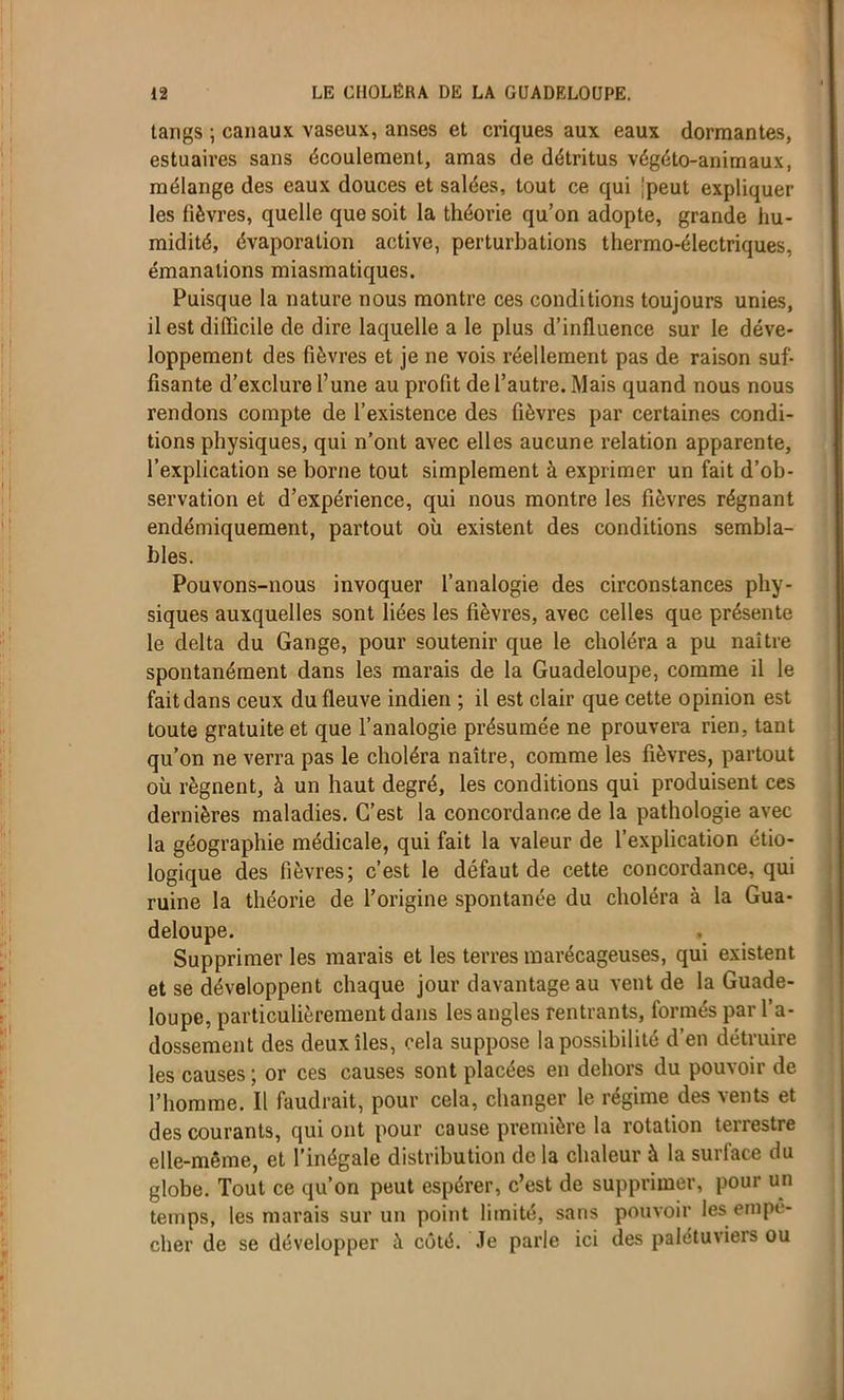 tangs ; canaux vaseux, anses et criques aux eaux dormantes, estuaires sans écoulement, amas de détritus végéto-animaux, mélange des eaux douces et salées, tout ce qui 'peut expliquer les fièvres, quelle que soit la théorie qu’on adopte, grande hu- midité, évaporation active, perturbations thermo-électriques, émanations miasmatiques. Puisque la nature nous montre ces conditions toujours unies, il est difficile de dire laquelle a le plus d’influence sur le déve- loppement des fièvres et je ne vois réellement pas de raison suf- fisante d’exclure l’une au profit de l’autre. Mais quand nous nous rendons compte de l’existence des fièvres par certaines condi- tions physiques, qui n’ont avec elles aucune relation apparente, l’explication se borne tout simplement à exprimer un fait d’ob- servation et d’expérience, qui nous montre les fièvres régnant endémiquement, partout où existent des conditions sembla- bles. Pouvons-nous invoquer l’analogie des circonstances phy- siques auxquelles sont liées les fièvres, avec celles que présente le delta du Gange, pour soutenir que le choléra a pu naître spontanément dans les marais de la Guadeloupe, comme il le fait dans ceux du fleuve indien ; il est clair que cette opinion est toute gratuite et que l’analogie présumée ne prouvera rien, tant qu’on ne verra pas le choléra naître, comme les fièvres, partout où régnent, à un haut degré, les conditions qui produisent ces dernières maladies. C’est la concordance de la pathologie avec la géographie médicale, qui fait la valeur de l’explication étio- logique des fièvres; c’est le défaut de cette concordance, qui ruine la théorie de l’origine spontanée du choléra à la Gua- deloupe. Supprimer les marais et les terres marécageuses, qui existent et se développent chaque jour davantage au vent de la Guade- loupe, particulièrement dans les angles rentrants, formés par l’a- dossement des deux îles, cela suppose la possibilité d’en détruire les causes ; or ces causes sont placées en dehors du pouvoir de l’homme. Il faudrait, pour cela, changer le régime des vents et des courants, qui ont pour cause première la rotation terrestre elle-même, et l’inégale distribution de la chaleur à la surface du globe. Tout ce qu’on peut espérer, c’est de supprimer, pour un temps, les marais sur un point limité, sans pouvoir les empo- cher de se développer à côté. Je parle ici des palétuviers ou