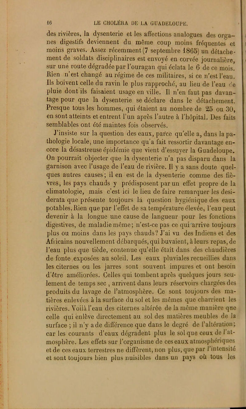 des rivières, la dysenterie et les affections analogues des orga- nes digestifs deviennent du même coup moins fréquentes et moins graves. Assez récemment(7 septembre 1805) un détache- ment de soldats disciplinaires est envoyé en corvée journalière sur une route dégradée par l’ouragan qui éclata le 6 de ce mois. Rien n’est changé au régime de ces militaires, si ce n’est l’eau. Ils boivent celle du ravin le plus rapproché, au lieu de l’eau de pluie dont ils faisaient usage en ville. Il n’en faut pas davan- tage pour que la dysenterie se déclare dans le détachement. Presque tous les hommes, qui étaient au nombre de 25 ou 30, en sont atteints et entrent l’un après l’autre à l’hôpital. Des faits semblables ont été maintes fois observés. J’insiste sur la question des eaux, parce qu’elle a, dans la pa- thologie locale, une importance qu’a fait ressortir davantage en- core la désastreuse épidémie que vient d’essuyer la Guadeloupe. On pourrait objecter que la dysenterie n’a pas disparu dans la garnison avec l’usage de l’eau de rivière. Il y a sans doute quel- ques autres causes ; il en est de la dysenterie comme des fiè- vres, les pays chauds y prédisposent parmi effet propre de la climatologie, mais c’est ici le lieu de faire remarquer les desi- derata que présente toujours la question hygiénique des eaux potables. Rien que par l’effet de sa température élevée, l’eau peut devenir à la longue une cause de langueur pour les fonctions digestives, de maladie même; n’est-ce pas ce qui arrive toujours plus ou moins dans les pays chauds? J’ai vu des Indiens et des Africains nouvellement débarqués, qui buvaient, à leurs repas, de l’eau plus que tiède, contenue qu’elle était dans des chaudières de fonte,exposées au soleil. Les eaux pluviales recueillies dans les citernes ou les jarres sont souvent impures et ont besoin d’être améliorées. Celles qui tombent après quelques jours seu- lement de temps sec , arrivent dans leurs réservoirs chargées des produits du lavage de l’atmosphère. Ce sont toujours des ma- tières enlevées à la surface du sol et les mêmes que charrient les rivières. Voilà l’eau des citernes altérée de la même manière que celle qui enlève directement au sol des matières meubles de la surface ; il n’y a de différence que dans le degré de l’altération; car les courants d’eaux dégradent plus le sol que ceux de 1 at- mosphère. Les effets sur l’organisme de ces eaux atmosphériques et de ces eaux terrestres ne diffèrent, non plus, que par l’intensité et sont toujours bien plus nuisibles dans un pays où tous les