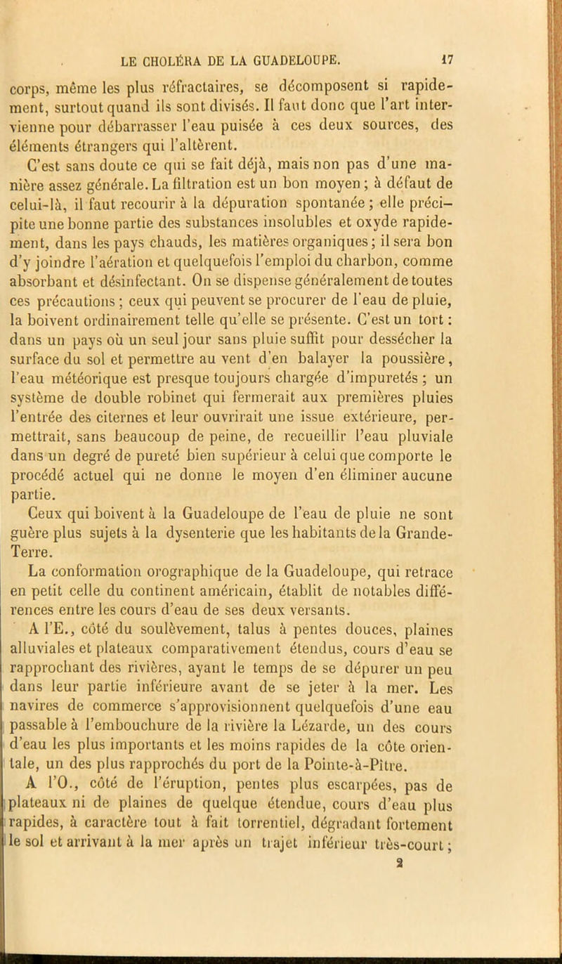 corps, même les plus réfractaires, se décomposent si rapide- ment, surtout quand ils sont divisés. Il faut donc que l art inter- vienne pour débarrasser l’eau puisée à ces deux sources, des éléments étrangers qui l’altèrent. C’est sans doute ce qui se fait déjà, mais non pas d’une ma- nière assez générale. La filtration est un bon moyen ; à défaut de celui-là, il faut recourir à la dépuration spontanée ; elle préci- pite une bonne partie des substances insolubles et oxyde rapide- ment, dans les pays chauds, les matières organiques; il sera bon d’y joindre l’aération et quelquefois l’emploi du charbon, comme absorbant et désinfectant. On se dispense généralement de toutes ces précautions ; ceux qui peuvent se procurer de l’eau de pluie, la boivent ordinairement telle qu’elle se présente. C’est un tort : dans un pays où un seul jour sans pluie suffit pour dessécher la surface du sol et permettre au vent d’en balayer la poussière, l’eau météorique est presque toujours chargée d’impuretés ; un système de double robinet qui fermerait aux premières pluies l’entrée des citernes et leur ouvrirait une issue extérieure, per- mettrait, sans beaucoup de peine, de recueillir l’eau pluviale dans un degré de pureté bien supérieur à celui que comporte le procédé actuel qui ne donne le moyen d’en éliminer aucune partie. Ceux qui boivent à la Guadeloupe de l’eau de pluie ne sont guère plus sujets à la dysenterie que les habitants delà Grande- Terre. La conformation orographique de la Guadeloupe, qui retrace en petit celle du continent américain, établit de notables diffé- rences entre les cours d’eau de ses deux versants. Al’E., côté du soulèvement, talus à pentes douces, plaines alluviales et plateaux comparativement étendus, cours d’eau se rapprochant des rivières, ayant le temps de se dépurer un peu dans leur partie inférieure avant de se jeter à la mer. Les navires de commerce s’approvisionnent quelquefois d’une eau passable à l’embouchure de la rivière la Lézarde, un des cours d’eau les plus importants et les moins rapides de la côte orien- tale, un des plus rapprochés du port de la Pointe-à-Pitre. A PO., côté de l’éruption, pentes plus escarpées, pas de plateaux ni de plaines de quelque étendue, cours d’eau plus rapides, à caractère tout à fait torrentiel, dégradant fortement le sol et arrivant à la mer après un trajet inférieur très-court; 2