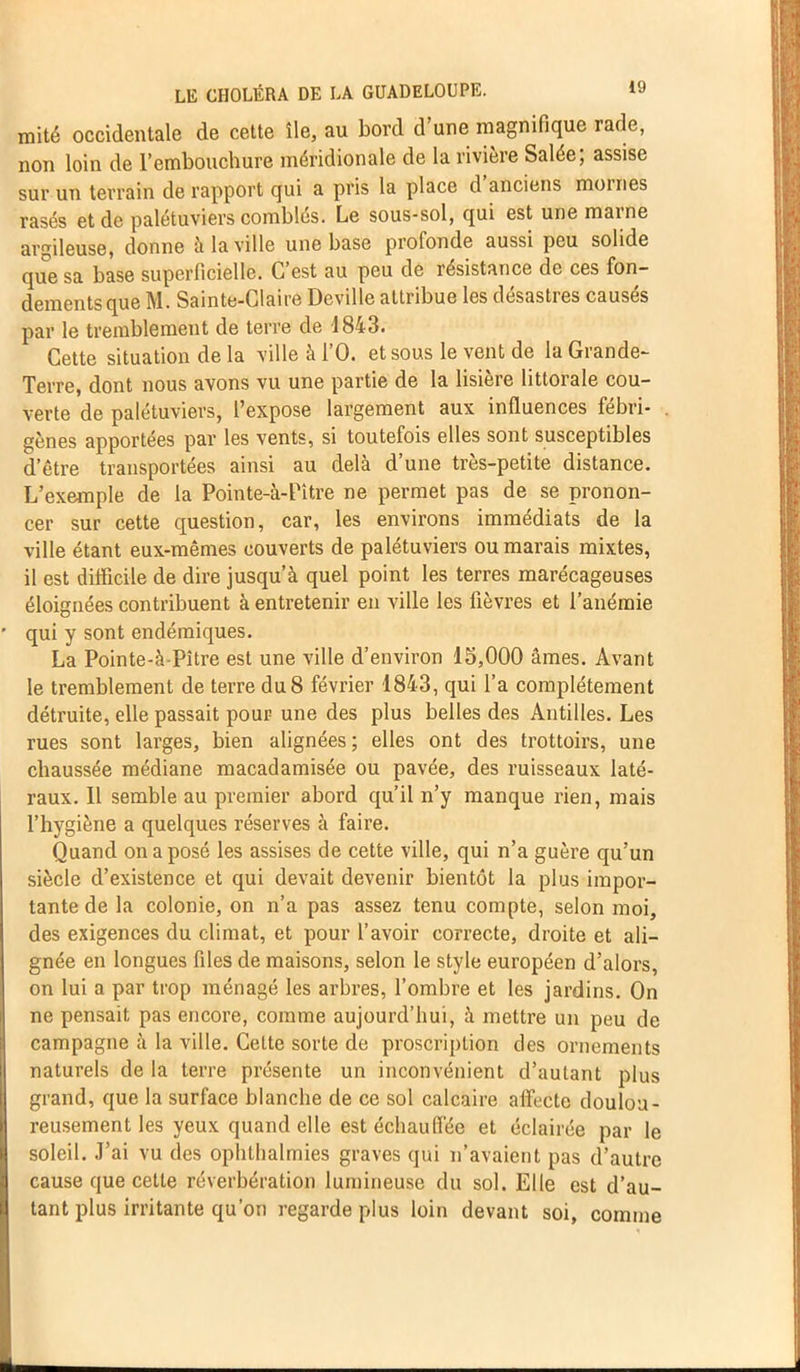 mité occidentale de cette île, au bord d’une magnifique rade, non loin de l’embouchure méridionale de la rivière Salée; assise sur un terrain de rapport qui a pris la place d anciens moines rasés et de palétuviers combles. Le sous-sol, qui est une mai ne argileuse, donne à la ville une base profonde aussi peu solide que sa base superficielle. C’est au peu de résistance de ces fon- dements que M. Sainte-Claire Deville attribue les désastres causés par le tremblement de terre de 1843. Cette situation de la ville à l’O. et sous le vent de la Grande- Terre, dont nous avons vu une partie de la lisière littorale cou- verte de palétuviers, l’expose largement aux influences fébri- gènes apportées par les vents, si toutefois elles sont susceptibles d’être transportées ainsi au delà d’une très-petite distance. L’exemple de la Pointe-à-Pitre ne permet pas de se pronon- cer sur cette question, car, les environs immédiats de la ville étant eux-mêmes couverts de palétuviers ou marais mixtes, il est difficile de dire jusqu’à quel point les terres marécageuses éloignées contribuent à entretenir en ville les fièvres et l’anémie ' qui y sont endémiques. La Pointe-à-Pître est une ville d’environ 15,000 âmes. Avant le tremblement de terre du 8 février 1843, qui l’a complètement détruite, elle passait pour une des plus belles des Antilles. Les rues sont larges, bien alignées ; elles ont des trottoirs, une chaussée médiane macadamisée ou pavée, des ruisseaux laté- raux. 11 semble au premier abord qu’il n’y manque rien, mais l’hygiène a quelques réserves à faire. Quand on a posé les assises de cette ville, qui n’a guère qu’un siècle d’existence et qui devait devenir bientôt la plus impor- tante de la colonie, on n’a pas assez tenu compte, selon moi, des exigences du climat, et pour l’avoir correcte, droite et ali- gnée en longues files de maisons, selon le style européen d’alors, on lui a par trop ménagé les arbres, l’ombre et les jardins. On ne pensait pas encore, comme aujourd’hui, à mettre un peu de campagne à la ville. Cette sorte de proscription des ornements naturels de la terre présente un inconvénient d’autant plus grand, que la surface blanche de ce sol calcaire affecte doulou- reusement les yeux quand elle est échauffée et éclairée par le soleil, .l’ai vu des ophlhalmies graves qui n’avaient pas d’autre cause que cette réverbération lumineuse du sol. Elle est d’au- tant plus irritante qu’on regarde plus loin devant soi, comme