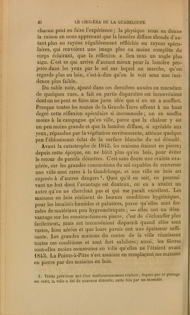 chacun peut en faire l'expérience ; la physique nous en donne la raison en nous apprenant que la lumière diffuse abonde d’au- tant plus en rayons régulièrement réfléchis ou rayons spécu- lâmes, qui renvoient une image plus ou moins complète du corps éclairant, que la réflexion a lieu sous un angle plus aigu. C’est ce qui arrive d’autant mieux pour la lumière pro- jetée dans les yeux par le sol sur lequel on marche, qu’on regarde plus au loin, c’est-à-dire qu’on le voit sous une inci- dence plus faible. Du sable noir, ajouté dans ces dernières années au macadam de quelques rues, a fait en partie disparaître cet inconvénient dont on ne peut se faire une juste idée que si on en a souffert. Presque toutes les routes de la Grande-Terre offrent à un haut degré cette réflexion spéculaire si incommode ; on en souffre moins à la campagne qu’en ville, parce que la chaleur y est un peu moins grande et que la lumière diffuse, si agréable aux yeux, répandue par la végétation environnante, atténue quelque peu l’éblouissant éclat de la surface blanche du sol dénudé. Avant la catastrophe de 1843, les maisons étaient en pierre; depuis cette époque, on ne bâtit plus qu’en bois, pour éviter le retour de pareils désastres. C’est sans doute une crainte exa- gérée, car les grandes commotions du sol capables de renverser une ville sont rares à la Guadeloupe, et une ville en bois est exposée à d’autres dangers1. Quoi qu’il en soit, en poursui vant un but dont l’avantage est douteux, on en a atteint un autre qu’on ne cherchait pas et qui me paraît excellent. Les maisons en bois réalisent de bonnes conditions hygiéniques, pour les localités humides et palustres, parce qu’elles sont for- mées de matériaux peu hygrométriques; — elles ont un désa- vantage sur les constructions en pierre, c’est de s’échauffer plus facilement, mais cet inconvénient disparaît quand elles sont vastes, bien aérées et que leurs parois ont une épaisseur suffi- sante. Les grandes maisons du centre de la ville réunissent toutes ces conditions et sont fort salubres; aussi, les fièvres sont-elles moins communes en ville qu’elles ne 1 étaient avant 1843. La Pointe-à-Pitre s’est assainie en remplaçant ses maisons en pierre par des maisons en bois. 1. Triste prévision qui s’est malheureusement réalisée; depuis que ce passage est écrit, la ville a été do nouveau détruite, cette fois par un incendie.
