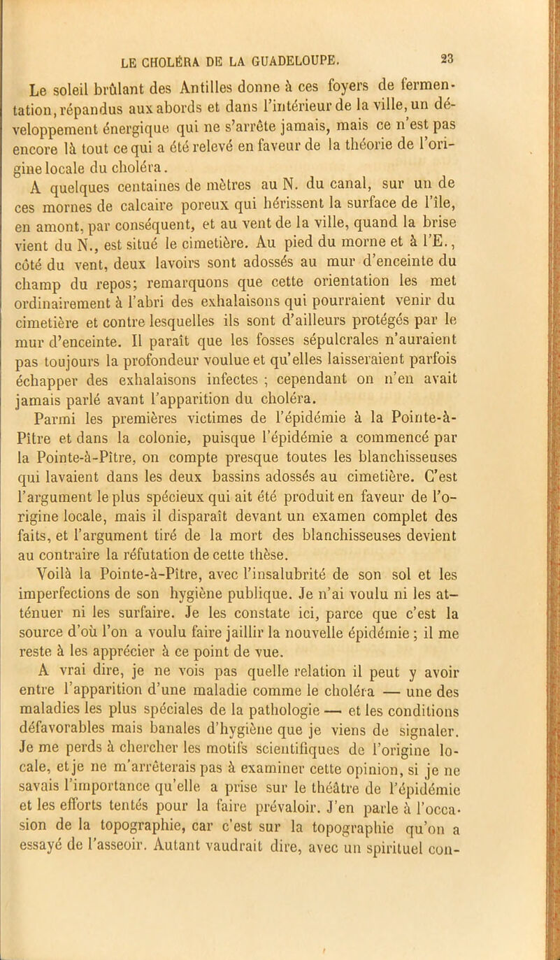 Le soleil brûlant des Antilles donne à ces foyers de fermen- tation, répandus aux abords et dans 1 intérieur de la ville, un dé- veloppement énergique qui ne s’arrête jamais, mais ce n est pas encore là tout ce qui a été relevé en faveur de la théorie de l’ori- gine locale du choléra. A quelques centaines de mètres au N. du canal, sur un de ces mornes de calcaire poreux qui hérissent la surface de 1 île, en amont, par conséquent, et au vent de la ville, quand la brise vient du N., est situé le cimetière. Au pied du morne et à l’E., côté du vent, deux lavoirs sont adossés au mur d enceinte du champ du repos; remarquons que cette orientation les met ordinairement à l’abri des exhalaisons qui pourraient venir du cimetière et contre lesquelles ils sont d’ailleurs protégés par le mur d’enceinte. Il paraît que les fosses sépulcrales n’auraient pas toujours la profondeur voulue et qu’elles laisseraient parfois échapper des exhalaisons infectes ; cependant on n’en avait jamais parlé avant l’apparition du choléra. Parmi les premières victimes de l’épidémie à la Pointe-à- Pître et dans la colonie, puisque l’épidémie a commencé par la Pointe-à-Pitre, on compte presque toutes les blanchisseuses qui lavaient dans les deux bassins adossés au cimetière. C’est l’argument le plus spécieux qui ait été produit en faveur de l’o- rigine locale, mais il disparaît devant un examen complet des faits, et l’argument tiré de la mort des blanchisseuses devient au contraire la réfutation de cette thèse. Voilà la Pointe-à-Pître, avec l’insalubrité de son sol et les imperfections de son hygiène publique. Je n’ai voulu ni les at- ténuer ni les surfaire. Je les constate ici, parce que c’est la source d’où l’on a voulu faire jaillir la nouvelle épidémie ; il me reste à les apprécier à ce point de vue. A vrai dire, je ne vois pas quelle relation il peut y avoir entre 1 apparition d’une maladie comme le choléra — une des maladies les plus spéciales de la pathologie — et les conditions défavorables mais banales d’hygiène que je viens de signaler. Je me perds à chercher les motifs scientifiques de l’origine lo- cale, et je ne m’arrêterais pas à examiner cette opinion, si je ne savais l’importance quelle a prise sur le théâtre de l’épidémie et les efforts tentés pour la faire prévaloir. J’en parle à l’occa- sion de la topographie, car c’est sur la topographie qu’on a essayé de l’asseoir. Autant vaudrait dire, avec un spirituel con-