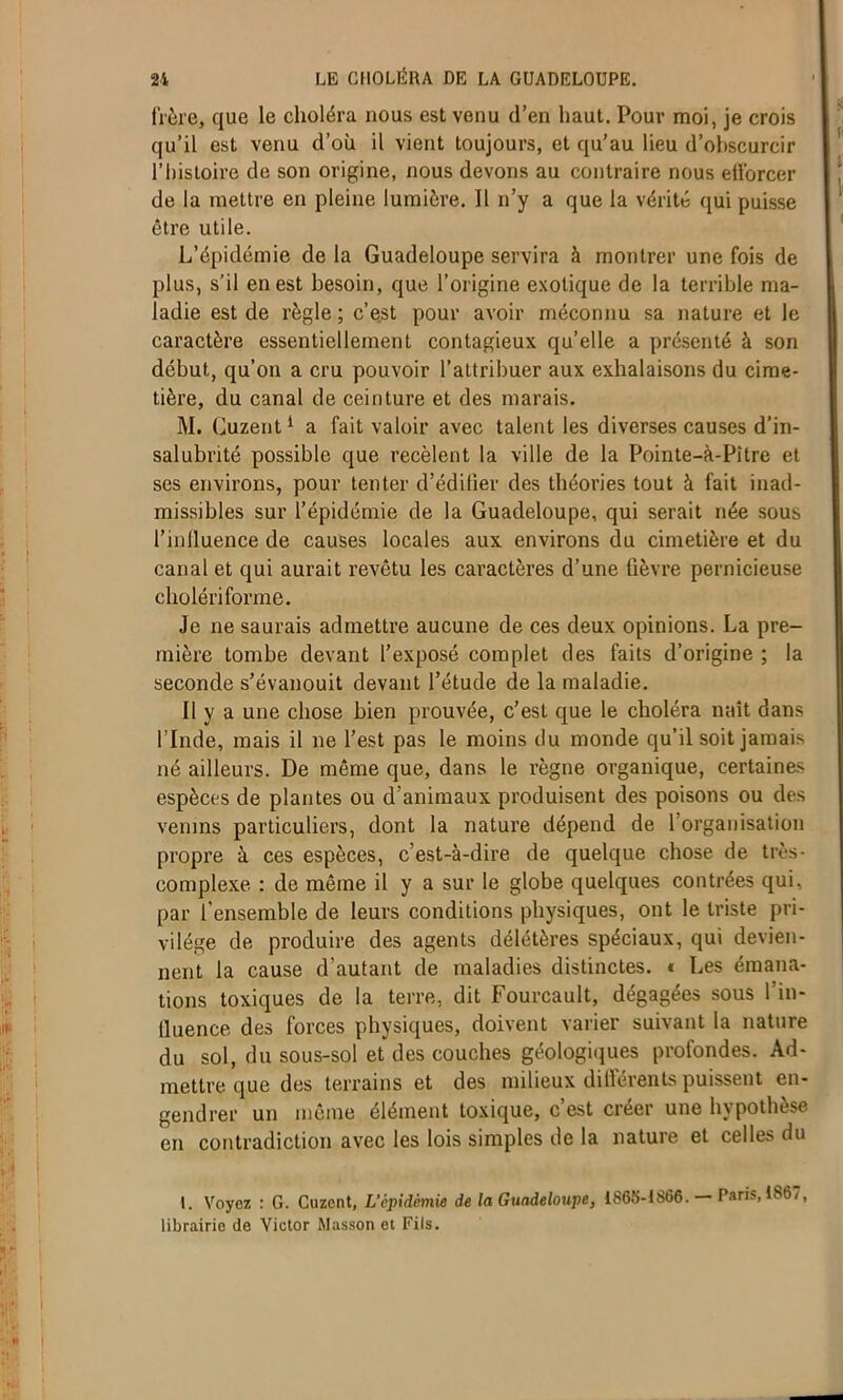 frère, que le choléra nous est venu d’en haut. Pour moi, je crois qu’il est venu d’où il vient toujours, et qu’au lieu d’obscurcir l’histoire de son origine, nous devons au contraire nous efforcer de la mettre en pleine lumière. Il n’y a que la vérité qui puisse être utile. L’épidémie de la Guadeloupe servira à montrer une fois de plus, s’il en est besoin, que l’origine exotique de la terrible ma- ladie est de règle; c’e.st pour avoir méconnu sa nature et le caractère essentiellement contagieux qu’elle a présenté à son début, qu’on a cru pouvoir l’attribuer aux exhalaisons du cime- tière, du canal de ceinture et des marais. M. Guzent1 a fait valoir avec talent les diverses causes d’in- salubrité possible que recèlent la ville de la Pointe-à-Pitre et ses environs, pour tenter d’édifier des théories tout à fait inad- missibles sur l’épidémie de la Guadeloupe, qui serait née sous l’influence de causes locales aux environs du cimetière et du canal et qui aurait revêtu les caractères d’une fièvre pernicieuse cholériforme. Je ne saurais admettre aucune de ces deux opinions. La pre- mière tombe devant l’exposé complet des faits d’origine ; la seconde s’évanouit devant l’étude de la maladie. Il y a une chose bien prouvée, c’est que le choléra naît dans l’Inde, mais il ne l’est pas le moins du monde qu’il soit jamais né ailleurs. De même que, dans le règne organique, certaines espèces de plantes ou d’animaux produisent des poisons ou des venins particuliers, dont la nature dépend de l’organisation propre à ces espèces, c’est-à-dire de quelque chose de très- complexe : de même il y a sur le globe quelques contrées qui, par l'ensemble de leurs conditions physiques, ont le triste pri- vilège de produire des agents délétères spéciaux, qui devien- nent la cause d’autant de maladies distinctes. * Les émana- tions toxiques de la terre, dit Fourcault, dégagées sous l’in- fluence des forces physiques, doivent varier suivant la nature du sol, du sous-sol et des couches géologiques profondes. Ad- mettre que des terrains et des milieux différents puissent en- gendrer un même élément toxique, c’est créer une hypothèse en contradiction avec les lois simples de la nature et celles du I. Voyez : G. Cuzent, L'épidémie de la Guadeloupe, 1S65-1S66. Paris, 1867, librairio de Victor Masson et Fils.