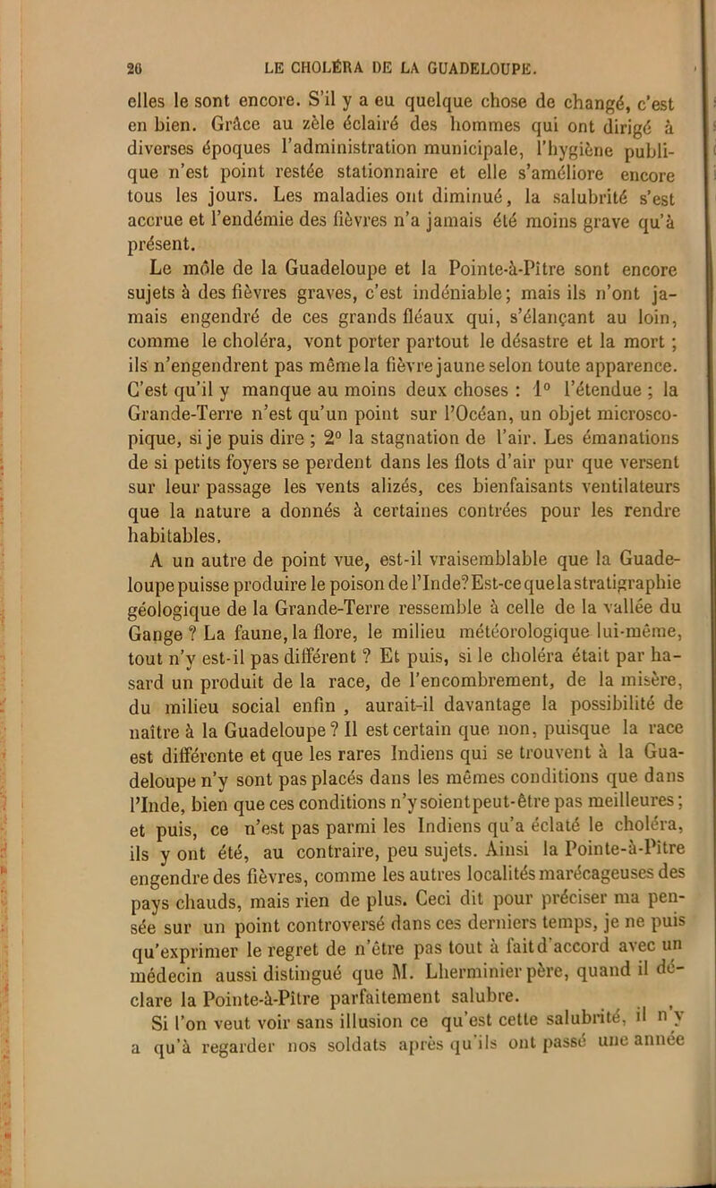 elles le sont encore. S’il y a eu quelque chose de changé, c’est en bien. Grâce au zèle éclairé des hommes qui ont dirigé à diverses époques l’administration municipale, l’hygiène publi- que n’est point restée stationnaire et elle s’améliore encore tous les jours. Les maladies ont diminué, la salubrité s’est accrue et l’endémie des fièvres n’a jamais été moins grave qu’à présent. Le môle de la Guadeloupe et la Pointe-à-Pitre sont encore sujets à des fièvres graves, c’est indéniable; mais ils n’ont ja- mais engendré de ces grands fléaux qui, s’élançant au loin, comme le choléra, vont porter partout le désastre et la mort ; ils n’engendrent pas même la fièvre jaune selon toute apparence. C’est qu’il y manque au moins deux choses : 1° l’étendue ; la Grande-Terre n’est qu’un point sur l’Océan, un objet microsco- pique, si je puis dire ; 2° la stagnation de l’air. Les émanations de si petits foyers se perdent dans les flots d’air pur que versent sur leur passage les vents alizés, ces bienfaisants ventilateurs que la nature a donnés à certaines contrées pour les rendre habitables, À un autre de point vue, est-il vraisemblable que la Guade- loupe puisse produire le poison de l’Inde? Est-ce que la stratigraphie géologique de la Grande-Terre ressemble à celle de la vallée du Gange ? La faune, la flore, le milieu météorologique lui-même, tout n’y est-il pas différent ? Et puis, si le choléra était par ha- sard un produit de la race, de l’encombrement, de la misère, du milieu social enfin , aurait-il davantage la possibilité de naître à la Guadeloupe ? Il est certain que non, puisque la race est différente et que les rares Indiens qui se trouvent à la Gua- deloupe n’y sont pas placés dans les mêmes conditions que dans l’Inde, bien que ces conditions n’y soientpeut-être pas meilleures ; et puis, ce n’est pas parmi les Indiens qu’a éclaté le choléra, ils y ont été, au contraire, peu sujets. Ainsi la Pointe-à-Pitre engendre des fièvres, comme les autres localités marécageuses des pays chauds, mais rien de plus. Ceci dit pour préciser ma pen- sée sur un point controversé dans ces derniers temps, je ne puis qu’exprimer le regret de n être pas tout à iaitd accord avec un médecin aussi distingué que M. Lherminier père, quand il dé- clare la Pointe-à-Pître parfaitement salubre. t Si l’on veut voir sans illusion ce qu’est cette salubrité, il n \ a qu’à regarder nos soldats après qu'ils ont passé une année