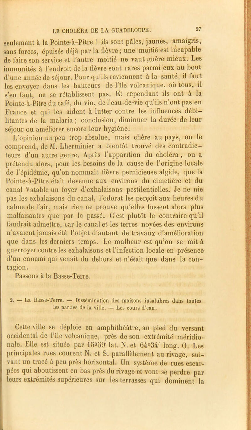 seulement à la Pointe-à-Pître 1 ils sont pâles, jaunes, amaigris, sans forces, épuisés déjà par la fièvre ; une moitié est incapable de faire son service et l’autre moitié ne vaut guère mieux. Les immunités à l’endroit delà lièvre sont rares parmi eux au bout d’une année de séjour. Pour qu’ils reviennent a la santé, il laut les envoyer dans les hauteurs de l’île volcanique, où tous, il s’en faut, ne se rétablissent pas. Et cependant ils ont à la Pointe-à-Pitre du café, du vin, de l’eau-de-vie qu’ils n’ont pas en France et qui les aident à lutter contre les influences débi- litantes de la malaria ; conclusion, diminuer la durée de leur séjour ou améliorer encore leur hygiène. L’opinion un peu trop absolue, mais chère au pays, on le comprend, de M. Lherminier a bientôt trouvé des contradic- teurs d’un autre genre. Après l’apparition du choléra, on a prétendu alors, pour les besoins de la cause de l’origine locale de l’épidémie, qu’on nommait fièvre pernicieuse algide, que la Pointe-à-Pître était devenue aux environs du cimetière et du canal Vatable un foyer d’exhalaisons pestilentielles. Je ne nie pas les exhalaisons du canal, l’odorat les perçoit aux heures du calme de l'air, mais rien ne prouve qu’elles fussent alors plus malfaisantes que par le passé. C’est plutôt le contraire qu’il faudrait admettre, car le canal et les terres noyées des environs n’avaient jamais été l’objet d’autant de travaux d’amélioration que dans les derniers temps. Le malheur est qu’on se mit à guerroyer contre les exhalaisons et l’infection locale en présence d’un ennemi qui venait du dehors et n’était que dans la con- tagion. Passons à la Basse-Terre. 2. — La Basse-Terre. — Dissémination des maisons insalubres dans toutes les parties de la ville. — Les cours d’eau. Cette ville se déploie en amphithéâtre, au pied du versant occidental de l’île volcanique, près de son extrémité méridio- nale. Elle est située par 15039' iat. N. et 64°34' long. 0. Les principales rues courent N. et S. parallèlement au rivage, sui- vant un tracé à peu près horizontal. Un système de rues escar- pées qui aboutissent en bas près du rivage et vont se perdre par leurs extrémités supérieures sur les terrasses qui dominent la