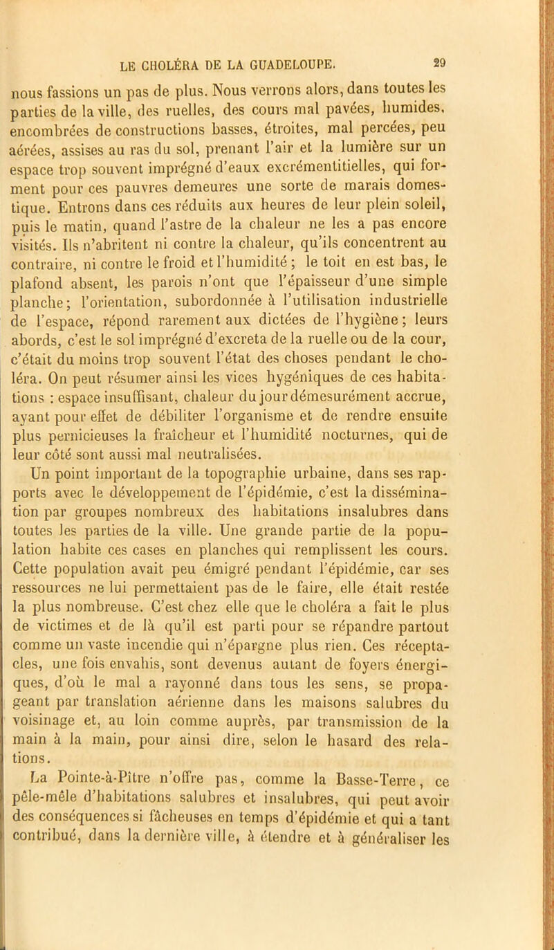 nous fassions un pas de plus. Nous verrons alors, dans toutes les parties de la ville, des ruelles, des cours mal pavées, humides, encombrées de constructions basses, étroites, mal percées, peu aérées, assises au ras du sol, prenant l’air et la lumière sur un espace trop souvent imprégné d’eaux excrémentitielles, qui for- ment pour ces pauvres demeures une sorte de marais domes- tique. Entrons dans ces réduits aux heures de leur plein soleil, puis le matin, quand l’astre de la chaleur ne les a pas encore visités. Ils n’abritent ni contre la chaleur, qu’ils concentrent au contraire, ni contre le froid et l’humidité ; le toit en est bas, le plafond absent, les parois n’ont que l’épaisseur d’une simple planche; l’orientation, subordonnée à l’utilisation industrielle de l’espace, répond rarement aux dictées de l’hygiène; leurs abords, c’est le sol imprégné d’excreta de la ruelle ou de la cour, c’était du moins trop souvent l’état des choses pendant le cho- léra. On peut résumer ainsi les vices hygéniques de ces habita- tions : espace insuffisant, chaleur du jour démesurément accrue, ayant pour effet de débiliter l’organisme et de rendre ensuite plus pernicieuses la fraîcheur et l’humidité nocturnes, qui de leur côté sont aussi mal neutralisées. Un point important de la topographie urbaine, dans ses rap- ports avec le développement de l’épidémie, c’est la dissémina- tion par groupes nombreux des habitations insalubres dans toutes les parties de la ville. Une grande partie de la popu- lation habite ces cases en planches qui remplissent les cours. Cette population avait peu émigré pendant l’épidémie, car ses l’essources ne lui permettaient pas de le faire, elle était restée la plus nombreuse. C’est chez elle que le choléra a fait le plus de victimes et de là qu’il est parti pour se répandre partout comme un vaste incendie qui n’épargne plus rien. Ces récepta- cles, une fois envahis, sont devenus autant de foyers énergi- ques, d’où le mal a rayonné dans tous les sens, se propa- geant par translation aérienne dans les maisons salubres du voisinage et, au loin comme auprès, par transmission de la main à la main, pour ainsi dire, selon le hasard des rela- tions. La Pointe-à-Pître n’offre pas, comme la Basse-Terre, ce pêle-mêle d’habitations salubres et insalubres, qui peut avoir des conséquences si fâcheuses en temps d’épidémie et qui a tant contribué, dans la dernière ville, à étendre et à généraliser les