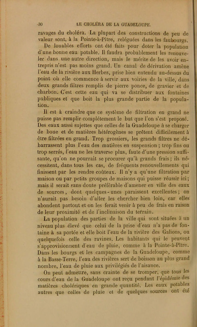 ravages du choléra. La plupart des constructions de peu de valeur sont, à la Pointe-à-Pître, reléguées dans les faubourgs. De louables efforts ont été faits pour doter la population d’une bonne eau potable. Il faudra probablement les renouve- ler dans une autre direction, mais le mérite de les avoir en- trepris n'est pas moins grand. Un canal de dérivation amène l’eau de la rivière aux Herbes, prise bien entendu au-dessus du point où elle commence à servir aux voiries de la ville, dans deux grands filtres remplis de pierre ponce, de gravier et de charbon. C’est cette eau qui va se distribuer aux fontaines publiques et que boit la plus grande partie de la popula- tion. Il est à craindre que ce système de filtration en grand ne puisse pas remplir complètement le but que l’on s’est proposé. Des eaux aussi sujettes que celles de la Guadeloupe à se charger de boue et de matières hétérogènes se prêtent difficilement à être filtrées en grand. Trop grossiers, les grands filtres ne dé' barrassent plus l’eau des matières en suspension ; trop fins ou trop serrés, l’eau ne les traverse plus, faute d’une pression suffi- sante, qu’on ne pourrait se procurer qu’à grands frais ; ils né- cessitent, dans tous les cas, de fréquents renouvellements qui finissent par les rendre coûteux. Il n’y a qu’une filtration par maison ou par petits groupes de maisons qui puisse réussir ici; mais il serait sans doute préférable d’amener en ville des eaux de sources, dont quelques-unes paraissent excellentes; on n’aurait pas besoin d’aller les chercher bien loin, car elles abondent partout et on les ferait venir à peu de frais en raison de leur proximité et de l’inclinaison du terrain. La population des parties de la ville qui sont situées à un niveau plus élevé que celui de la prise d eau n a pas de fon- taine à sa portée et elle boit l’eau de la rivière des Galions, ou quelquefois celle des ravines. Les habitants qui le peuvent s’approvisionnent d'eau de pluie, comme à la Pointe-à-Pitre. Dans les bourgs et les campagnes de la Guadeloupe, comme à la Basse-Terre, l’eau des rivières sert de boisson au plus grand nombre, l’eau de pluie aux privilégiés de l’aisance. On peut admettre, sans crainte de se tromper, que tous les cours d’eau de la Guadeloupe ont reçu pendant l’épidémie des matières cholériques en grande quantité. Les eaux potables autres que celles de pluie et de quelques sources ont été