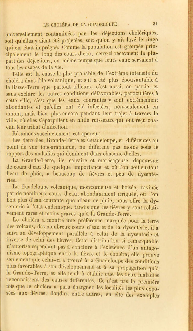 universellement contaminées par les déjections cholériques, soit qu’elles y aient été projetées, soit qu’on y ait lavé le linge qui en était imprégné. Comme la population est groupée prin- cipalement le long des cours d’eau, ceux-ci recevaient la plu- part des déjections, en même temps que leurs eaux servaient à tous les usages de la vie. Telle est la cause la plus probable de l’extrême intensité du choléra dans l’île volcanique, et s’il a été plus épouvantable à la Basse-Terre que partout ailleurs, c’est aussi, en partie, et sans exclure les autres conditions défavorables, particulières à cette ville, c’est que les eaux courantes y sont extrêmement abondantes et qu’elles ont été infectées, non-seulement en amont, mais bien plus encore pendant leur trajet à travers la ville, où elles s’éparpillent en mille ruisseaux qui ont reçu cha- cun leur tribut d’infection. Résumons succinctement cet aperçu : Les deux îles, Grande-Terre et Guadeloupe, si différentes au point de vue topographique, ne diffèrent pas moins sous le rapport des maladies qui dominent dans chacune d’elles. La Grande-Terre, île calcaire et marécageuse, dépourvue de cours d’eau de quelque importance et où l’on boit surtout l’eau de pluie, a beaucoup de fièvres et peu de dysente- ries. La Guadeloupe volcanique, montagneuse et boisée, ravinée par de nombreux cours d’eau, abondamment irriguée, où l’on boit plus d’eau courante que d’eau de pluie, nous offre la dy- senterie à l’état endémique, tandis que les fièvres y sont relati- vement rares et moins graves qu’à la Grande-Terre. Le choléra a montré une préférence marquée pour la terre des volcans, des nombreux cours d’eau et de la dysenterie, il a suivi un développement parallèle à celui de la dysenterie et inverse de celui des fièvres. Cette distribution si remarquable n’autorise cependant pas à conclure à l’existence d’un antago- nisme topographique entre la fièvre et le choléra, elle prouve seulement que celui-ci a trouvé à la Guadeloupe des conditions plus favorables à son développement et à sa propagation qu’à la Grande-Terre, et elle tend à établir que les deux maladies reconnaissent des causes différentes. Ce n’est pas la première fois que le choléra a paru épargner les localités les plus expo- sées aux fièvres. Boudin, entre autres, en cite des exemples