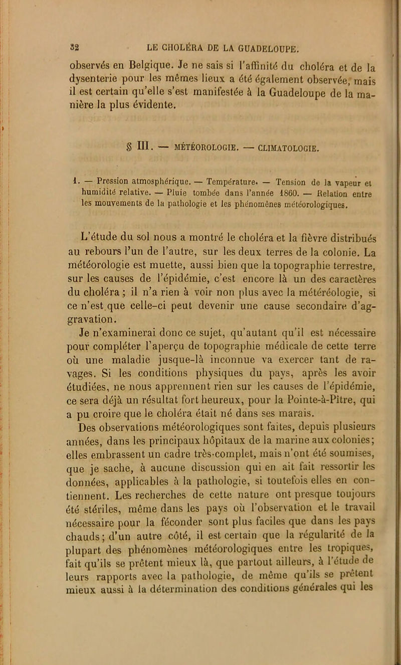 observés en Belgique. Je ne sais si l’affinité du choléra et de la dysenterie pour les mêmes lieux a été également observée, mais il est certain qu’elle s’est manifestée à la Guadeloupe de la ma- nière la plus évidente. § 111. — MÉTÉOROLOGIE. — CLIMATOLOGIE. 1. — Pression atmosphérique. — Température. — Tension de la vapeur et humidité relative. — Pluie tombée dans l’année 1860. — Relation entre les mouvements de la pathologie et les phénomènes météorologiques. L’étude du sol nous a montré le choléra et la fièvre distribués au rebours l’un de l’autre, sur les deux terres de la colonie. La météorologie est muette, aussi bien que la topographie terrestre, sur les causes de l’épidémie, c’est encore là un des caractères du choléra ; il n’a rien à voir non plus avec la météréologie, si ce n’est que celle-ci peut devenir une cause secondaire d’ag- gravation. Je n’examinerai donc ce sujet, qu’autant qu’il est nécessaire pour compléter l’aperçu de topographie médicale de cette terre où une maladie jusque-là inconnue va exercer tant de ra- vages. Si les conditions physiques du pays, après les avoir étudiées, ne nous apprennent rien sur les causes de l’épidémie, ce sera déjà un résultat fort heureux, pour la Pointe-à-Pitre, qui a pu croire que le choléra était né dans ses marais. Des observations météorologiques sont faites, depuis plusieurs années, dans les principaux hôpitaux de la marine aux colonies; elles embrassent un cadre très-complet, mais n’ont été soumises, que je sache, à aucune discussion qui en ait fait ressortir les données, applicables à la pathologie, si toutefois elles en con- tiennent. Les recherches de cette nature ont presque toujours été stériles, même dans les pays où l’observation et le travail nécessaire pour la féconder sont plus faciles que dans les pays chauds; d’un autre coté, il est certain que la régularité de la plupart des phénomènes météorologiques entre les tropiques, fait qu’ils se prêtent mieux là, que partout ailleurs, à l'étude de leurs rapports avec la pathologie, de même qu’ils se prêtent mieux aussi à la détermination des conditions générales qui les