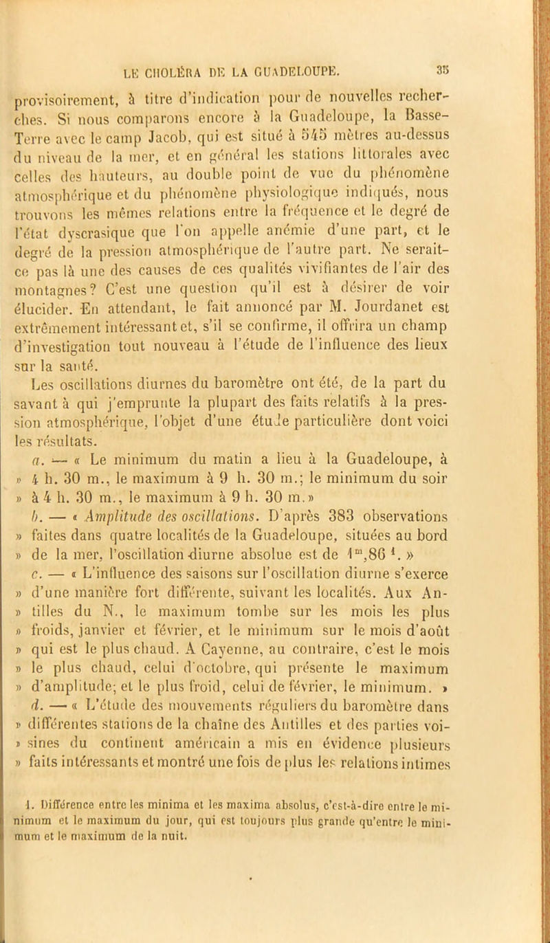 provisoirement, à titre d’indication pour de nouvelles recher- ches. Si nous comparons encore à ia Guadeloupe, la Basse- Terre avec le camp Jacob, cjui est situe a 545 mètres au-dessus du niveau de la mer, et en général les stations littorales avec celles des hauteurs, au double point de vue du phénomène atmosphérique et du phénomène physiologique indiqués, nous trouvons les mêmes relations entre la fréquence et le degré de l’état dyscrasique que l’on appelle anémie d’une part, et le degré de la pression atmosphérique de l'autre part. Ne serait- ce pas là une des causes de ces qualités vivifiantes de l’air des montagnes? C’est une question qu’il est à désirer de voir élucider. En attendant, le lait annoncé par M. Jourdanet est extrêmement intéressant et, s’il se confirme, il offrira un champ d’investigation tout nouveau à l’étude de l’influence des lieux sur la santé. Les oscillations diurnes du baromètre ont été, de la part du savant à qui j’emprunte la plupart des faits relatifs à la pres- sion atmosphérique, l’objet d’une étude particulière dont voici les résultats. a. -— « Le minimum du matin a lieu à la Guadeloupe, à » 4 h. 30 m., le maximum à 9 h. 30 m.; le minimum du soir » à 4 h. 30 m., le maximum à 9 h. 30 m.» b. — « Amplitude des oscillations. D’après 383 observations » faites dans quatre localités de la Guadeloupe, situées au bord » de la mer, l’oscillation-diurne absolue est de 1 m,8G 1. » c. — 1 L’influence des saisons sur l’oscillation diurne s’exerce » d’une manière fort différente, suivant les localités. Aux An- » tilles du N., le maximum tombe sur les mois les plus » froids, janvier et février, et le minimum sur le mois d’août » qui est le plus chaud. A Cayenne, au contraire, c’est le mois » le plus chaud, celui d'octobre, qui présente le maximum » d’amplitude; et le plus froid, celui de février, le minimum. > d. —■ « L’étude des mouvements réguliers du baromètre dans i- différentes stations de la chaîne des Antilles et des parties voi- 1 sines du continent américain a mis en évidence plusieurs » faits intéressants et montré une fois de plus les relations intimes j. Différence entre les minima et les maxima absolus, c’est-à-dire entre le mi- nimum et le maximum du jour, qui est toujours plus grande qu’entre Je mini- mum et le maximum de la nuit.