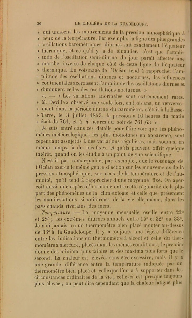 » qui unissent les mouvements de la pression atmosphérique à » ceux de la température. Par exemple, la ligne des plus grandes » oscillations barométriques diurnes suit exactement l'équateur » thermique, et ce qu’il y a de singulier, c’est que l’ampli- . tudc de l’oscillation semi-diurne du jour paraît alléeter une » marche inverse de chaque côté de cette ligne de l’équateur » thermique. Le voisinage de l’Ucéan tend ù rapprocher l’am- » plitude des oscillations diurnes et nocturnes, les induences » continentales accroissent l’amplitude des oscillations diurnes et * diminuent celles des oscillations nocturnes. » e. — « Les variations anormales sont extrêmement rares. » M. Deville a observé une seule fois, en froisans, un renverse- » ment dans la période diurne du baromètre, c’était à la Basse- » Terre, le 3 juillet 4843, la pression à 10 heures du matin » était de 761, et à 4 heures du soir de 761,63. * Je suis entré dans ces détails pour faire voir que les phéno- mènes météorologiques les plus monotones en apparence, sont cependant assujettis à des variations régulières, mais soumis, en même temps, à des lois fixes, et qu’ils peuvent offrir quelque intérêt, quand on les étudie à un point de vue scientifique. N’est-il pas remarquable, par exemple, que le voisinage de l’Océan exerce le même genre d’action sur les mouvements de la pression atmosphérique, sur ceux de la température et de l’hu- midité, qu’il tend à rapprocher d’une moyenne fixe. On aper- çoit aussi une espèce d’harmonie entre cette régularité de la plu- part des phénomènes de la climatologie et celle que présentent les manifestations si uniformes de la vie elle-même, dans les pays chauds riverains des mers. Température. — La moyenne mensuelle oscille entre 22° et 28° ; les extrêmes diurnes annuels entre lo° et 32° ou 33°. Je n’ai jamais vu un thermomètre bien placé monter au-dessus de 33° à la Guadeloupe. Il y a toujours une légère différence entre les indications du thermomètre à alcool et celle du ther- momètre à mercure, placés dans les mêmes conditions ; le premier donne des minima plus faibles et des maxima plus forts que le second. La chaleur est élevée, sans être excessive, mais il y a une grande différence entre la température indiquée par un thermomètre bien placé, et celle que l’on a à supporter dans les circonstances ordinaires de la vie , celle-ci est presque toujours plus élevée ; on peut dire cependant que la chaleur fatigue plus