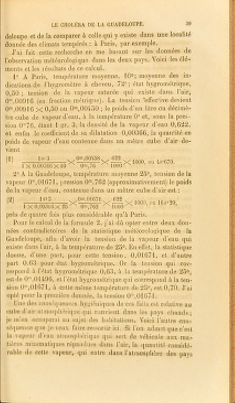 deloupe et de la comparer à celle qui y existe dans une localité donnée des climats tempérés : à Paris, par exemple. J’ai fait cette recherche en me basant sur les données de l’observation météorologique dans les deux pays. Voici les élé- ments et les résultats de ce calcul. 1° A Paris, température moyenne, 10°; moyenne des in- dications de l’hygromètre à cheveu, 72°; état hygrométrique, 0,50 ; tension de la vapeur saturée qui existe dans l’air, 0m.009l6 (en fraction métrique). La tension *effec!ive devient 0m,00916 X 0,50 ou 0ra,00450 ; le poids d’un litre ou décimè- tre cube de vapeur d’eau, à la température 0° et, sous la pres- sion Om76, étant 1 gr. 3, la densité de la vapeur d’eau 0,622, et enfin le coefficient de sa dilatation 0,00366, la quantité en poids de vapeur d’eau contenue dans un mètre cube d’air de- vien t (■J) le* 3 1 x 0.00366 X 10 Om,76 ,0m,00458. . 622 . „A X Am na XîôÜqXIOOO, ou 4f?r670. 2° À la Guadeloupe, température moyenne 25°, tension de la vapeur 0m,01671, pression 0m,762 (approximativement) le poids de la vapeur d’eau, contenue dans un mètre cube d’air est : (2) 1 gr3 1 X 0,00300 X 25 0m,762 f)m 01671 622 X X^X 1000, ou 16 S1'20, 1000 • près de quatre fois plus considérable qu’à Paris. Pour le calcul de la formule 2, j’ai dû opter entre deux don- nées contradictoires de la statistique météorologique de la Guadeloupe, afin d’avoir la tension de la vapeur d’eau qui existe dans l’air, à la température de 25°. En effet, la statistique donne, d’urie part, pour cette tension, 0,01674, et d’autre part 0,63 pour état hygrométrique. Or la tension qui cor- respond à l’état hygrométrique 0,63, à la température de 25°, est de 0m,01496, et l’état hygrométrique qui correspond à la ten- sion 0”,01674, à cette même température de 25°, est 0,70. J’ai opté pour la première donnée, la tension 0n‘,01G7î. Une des conséquences hygiéniques de ces faits est relative au cube d’air atmosphérique qui convient dans les pays chauds; je m’en occuperai au sujet des habitations. Voici l’autre con- séquence que je veux faire ressortir ici. Si l’on admet que c’est la vapeur d’eau atmosphérique qui sert de véhicule aux ma- tières miasmatiques répandues dans l’air, la quantité considé- rable de cette vapeur, qui entre dans l’atmosphère des pavs