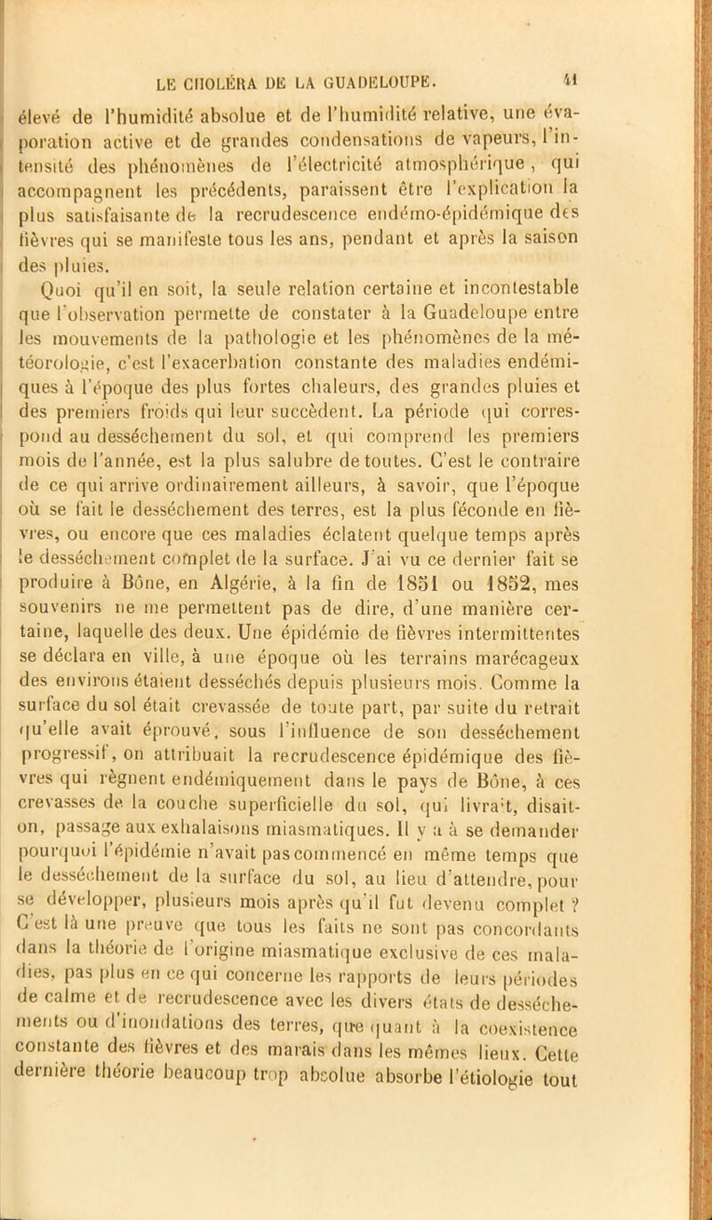 élevé de l’humidité absolue et de l’humidité relative, une éva- poration active et de grandes condensations de vapeurs, 1 in- tensité des phénomènes de l’électricité atmosphérique, qui accompagnent les précédents, paraissent être l’explication la plus satisfaisante de la recrudescence endémo-épidémique des lièvres qui se manifeste tous les ans, pendant et après la saison des pluies. Quoi qu’il en soit, la seule relation certaine et incontestable que l'observation permette de constater à la Guadeloupe entre les mouvements de la pathologie et les phénomènes de la mé- téorologie, c’est l’exacerbation constante des maladies endémi- ques à l’époque des plus fortes chaleurs, des grandes pluies et des premiers froids qui leur succèdent. La période qui corres- pond au dessèchement du sol, et qui comprend les premiers mois de l’année, est la plus salubre de toutes. C’est le contraire de ce qui arrive ordinairement ailleurs, à savoir, que l’époque où se fait le dessèchement des terres, est la plus féconde en liè- vres, ou encore que ces maladies éclatent quelque temps après le dessèchement complet de la surface. J’ai vu ce dernier fait se produire à Bône, en Algérie, à la lin de 1851 ou 1852, mes souvenirs ne me permettent pas de dire, d une manière cer- taine, laquelle des deux. Une épidémie de fièvres intermittentes se déclara en ville, à une époque où les terrains marécageux des environs étaient desséchés depuis plusieurs mois. Comme la surlace du sol était crevassée de toute part, par suite du retrait qu’elle avait éprouvé, sous 1 influence de son dessèchement progressif, on attribuait la recrudescence épidémique des fiè- vres qui régnent endémiquement dans le pays de Bône, à ces crevasses de la couche superficielle du sol, qui livrait, disait- on, passage aux exhalaisons miasmatiques. Il y a à se demander pourquoi 1 épidémie n’avait pas commencé en même temps que le dessèchement de la surface du sol, au lieu d’attendre, pour se développer, plus.eurs mois après qu’il fut devenu complet ? G est là une preuve que tous les faits ne sont pas concordants dans la théorie de 1 origine miasmatique exclusive de ces mala- dies, pas plus en ce qui concerne les rapports de leurs périodes de calme et de recrudescence avec les divers états de dessèche- ments ou d inondations des terres, que quant à la coexistence constante des lièvres et des marais dans les mêmes lieux. Cette dernière théorie beaucoup trop absolue absorbe l’étiologie tout