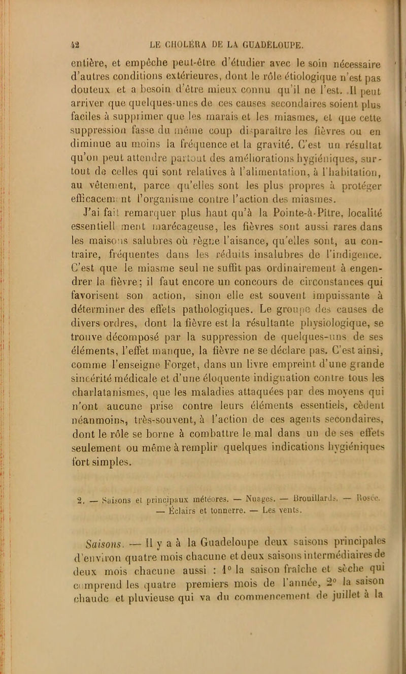 entière, et empêche peut-être d’étudier avec le soin nécessaire d’autres conditions extérieures, dont le rôle étiologique n’est pas douteux et a besoin d’être mieux connu qu’il ne l’est. Il peut arriver que quelques-unes de ces causes secondaires soient plus faciles à supprimer que les marais et les miasmes, et que cette suppression fasse du même coup disparaître les lièvres ou en diminue au moins la fréquence et la gravité. C’est un résultat qu’on peut attendre partout des améliorations hygiéniques, sur- tout de celles qui sont relatives à l’alimentation, à l'habitation, au vêtement, parce qu’elles sont les plus propres à protéger eflicacem nt l’organisme contre l’action des miasmes. J’ai fait remarquer plus haut qu’à la Pointe-à-Pitre, localité essentiell ment marécageuse, les fièvres sont aussi rares dans les maisons salubres où règne l’aisance, qu’elles sont, au con- traire, fréquentes dans les réduits insalubres de l'indigence. C’est que le miasme seul ne suffit pas ordinairement à engen- drer la fièvre: il faut encore un concours de circonstances qui favorisent son action, sinon elle est souvent impuissante à déterminer des effets pathologiques. Le groupe des causes de divers ordres, dont la lièvre est la résultante physiologique, se trouve décomposé par la suppression de quelques-uns de ses éléments, l’effet manque, la fièvre ne se déclare pas. C’est ainsi, comme l’enseigne Forget, dans un livre empreint d’une grande sincérité médicale et d’une éloquente indignation contre tous les charlatanismes, que les maladies attaquées par des moyens qui n’ont aucune prise contre leurs éléments essentiels, cèdent néanmoins, très-souvent, à l’action de ces agents secondaires, dont le rôle se borne à combattre le mal dans un de ses ett’ets seulement ou même à remplir quelques indications hygiéniques fort simples. 2. — Saisons et principaux météores. — Nuages. — Brouillants. — Rosée. — Éclairs et tonnerre. — Les vents. Saisons. — Il y a à la Guadeloupe deux saisons principales d’environ quatre mois chacune et deux saisons intermédiaires de deux mois chacune aussi : 1° la saison fraîche et sèche qui comprend les quatre premiers mois de l’année, 2° la saison chaude et pluvieuse qui va du commencement de juillet à la