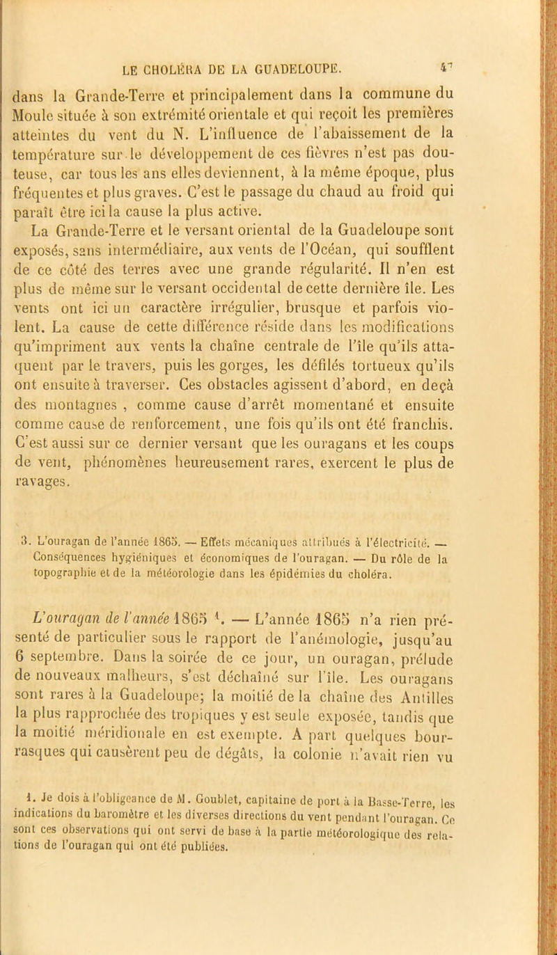 dans la Grande-Terre et principalement dans la commune du Moule située à son extrémité orientale et qui reçoit les premières atteintes du vent du N. L’influence de l’abaissement de la température sur le développement de ces fièvres n’est pas dou- teuse, car tous les ans elles deviennent, à la même époque, plus fréquentes et plus graves. C’est le passage du chaud au froid qui paraît être ici la cause la plus active. La Grande-Terre et le versant oriental de la Guadeloupe sont exposés, sans intermédiaire, aux vents de l’Océan, qui soufflent de ce côté des terres avec une grande régularité. Il n’en est plus de même sur le versant occidental de cette dernière île. Les vents ont ici un caractère irrégulier, brusque et parfois vio- lent. La cause de cette différence réside dans les modifications qu’impriment aux vents la chaîne centrale de l’île qu’ils atta- quent par le travers, puis les gorges, les défilés tortueux qu’ils ont ensuite à traverser. Ces obstacles agissent d’abord, en deçà des montagnes , comme cause d’arrêt momentané et ensuite comme cause de renforcement, une fois qu’ils ont été franchis. C est aussi sur ce dernier versant que les ouragans et les coups de vent, phénomènes heureusement rares, exercent le plus de ravages. 3. L’ouragan de l’année 1863. — Effets mécaniques attribués à l'électricité. — Conséquences hygiéniques et économiques de l’ouragan. — Du rôle de la topographie et de la météorologie dans les épidémies du choléra. L’ouragan de l'année 1865 L — L’année 1865 n’a rien pré- senté de particulier sous le rapport de l’anémologie, jusqu’au 6 septembre. Dans la soirée de ce jour, un ouragan, prélude de nouveaux malheurs, s’est déchaîné sur l’île. Les ouragans sont rares à la Guadeloupe; la moitié de la chaîne des Antilles la plus rapprochée des tropiques y est seule exposée, tandis que la moitié méridionale en est exempte. A part quelques bour- rasques qui causèrent peu de dégâts, la colonie n’avait rien vu 1. Je dois à l’obligeance de M. Goublet, capitaine de port à la Basse-Terre, les indications du baromètre et les diverses directions du vent pendant l’ouragan. Ce sont ces observations qui ont servi de base à la partie météorologique des rela- tions de l’ouragan qui ont été publiées.