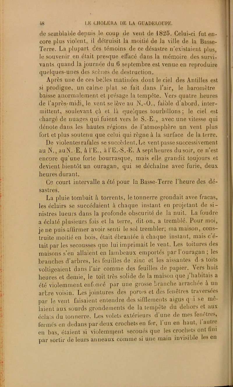 de semblable depuis le coup de vent de 1825. Celui-ci fut en- core plus violent, il détruisit la moitié de la ville de la Basse- Terre. La plupart des témoins de ce désastre n’existaient plus, le souvenir en était presque effacé dans la mémoire des survi- vants quand la journée du 6 septembre est venue en reproduire quelques-unes des scènes de destruction. Après une de ces belles matinées dont le ciel des Antilles est si prodigue, un calme plat se fait dans l’air, le baromètre baisse anormalement et présage la tempête. Vers quatre heures de l’après-midi, le vent se lève au N.-O., faible d’abord, inter- mittent, soulevant çà et là quelques tourbillons ; le ciel est chargé de nuages qui fuient vers le S.-E., avec une vitesse qui dénote dans les hautes régions de l’atmosphère un vent plus fort et plus soutenu que celui qui règne à la surface de la terre. De violentesrafales se succèdent. Le vent passe successivement au N., auN. E, à l’E., à l’E.-S.-E. A septheures du soir, ce n’est encore qu’une forte bourrasque, mais elle grandit toujours et devient bientôt un ouragan, qui se déchaîne avec furie, deux heures durant. Ce court intervalle a été pour la Basse-Terre l’heure des dé- sastres. La pluie tombait à torrents, le tonnerre grondait avee fracas, les éclairs se succédaient à chaque instant en projetant de si- nistres lueurs dans la profonde obscurité de la nuit. La foudre a éclaté plusieurs fois et la terre, dit on, a tremblé. Pour moi, je ne puis affirmer avoir senti le sol trembler; ma maison, cons- truite moitié en bois, était ébranlée à chaque instant, mais c’é- tait par les secousses que lui imprimait le vent. Les toitures des maisons s’en allaient en lambeaux emportés par l'ouragan ; les branches d’arbres, les feuilles de zinc et les aissantes d s toits voltigeaient dans l’air comme des feuilles de papier. Vers huit heures et demie, le toit très solide de la maison que j’habitais a été violemment enfoncé par une grosse branche arrachée a un arbre voisin. Les jointures des portes et des fenêtres traversées par lèvent faisaient entendre des silïlements aigus q i se mê- laient aux sourds grondements de la tempête du dehors et aux éclats du tonnerre. Les volets extérieurs d une de mes lenetie>, fermés en dedans par deux crochets en fer, l’un en haut. I autre en bas, étaient si violemnjent secoués que les crochets ont fini par sortir de leurs anneaux comme si une main invisible les en