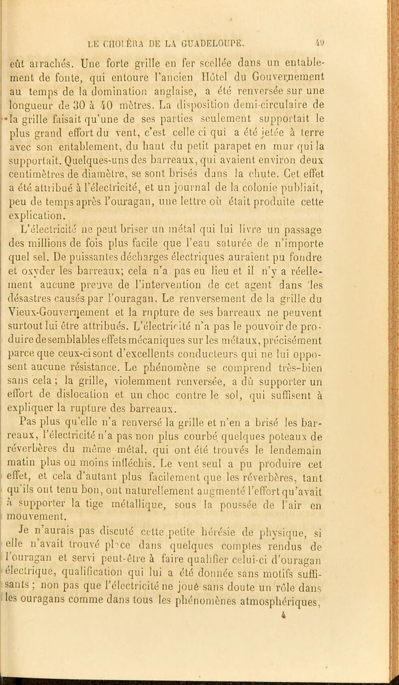 eût arrachés. Une forte grille en fer scellée dans un entable- ment de fonte, qui entoure l’ancien Hôtel du Gouvernement au temps de la domination anglaise, a été renversée sur une i longueur de 30 à 40 mètres. La disposition demi-circulaire de •la grille faisait qu’une de ses parties seulement supportait le plus grand effort du vent, c’est celle ci qui a été jetée à terre avec son entablement, du haut du petit parapet en mur qui la supportait. Quelques-uns des barreaux, qui avaient environ deux centimètres de diamètre, se sont brisés dans la chute. Cet effet a été attribué à l’électricité, et un journal de la colonie publiait, peu de temps après l’ouragan, une lettre où était produite cette explication. L’électricité ne peut briser un métal qui lui livre un passage des millions de fois plus facile que l’eau saturée de n’importe quel sel. De puissantes décharges électriques auraient pu fondre et oxyder les barreaux; cela n’a pas eu lieu et il n’y a réelle- ment aucune preuve de l’intervention de cet agent dans 'les désastres causés par l’ouragan. Le renversement de la grille du Vieux-Gouvernement et la rupture de ses barreaux ne peuvent surtout lui être attribués. L’électricité n’a pas le pouvoir de pro- duire de semblables effets mécaniques sur les métaux, précisément parce que ceux-ci sont d’excellents conducteurs qui ne lui oppo- sent aucune résistance. Le phénomène se comprend très-bien sans cela ; la grille, violemment renversée, a dû supporter un effort de dislocation et un choc contre le sol, qui suffisent à expliquer la rupture des barreaux. Pas plus qu’elle n’a renversé la grille et n’en a brisé les bar- reaux, l’électricité n’a pas non plus courbé quelques poteaux de réverbères du même métal, qui ont été trouvés le lendemain matin plus ou moins indéchis. Le vent seul a pu produire cet effet, et cela d’autant plus facilement que les réverbères, tant qu’ils ont tenu bon, ont naturellement augmenté l’effort qu’avait à supporter la tige métallique, sous la poussée de l’air en mouvement. Je n'aurais pas discuté cette petite hérésie de physique, si elle n’avait trouvé place dans quelques comptes rendus de 1 ouragan et servi peut-être à faire qualifier celui-ci d’ouragan électrique, qualification qui lui a été donnée sans motifs suffi- sants ; non pas que l’électricité ne joué sans doute un rôle dans les ouragans comme dans tous les phénomènes atmosphériques,