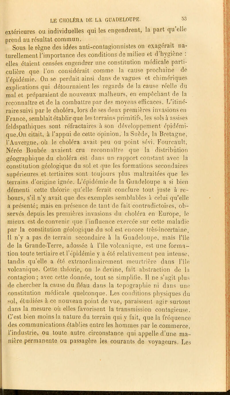 extérieures ou individuelles qui les engendrent, la part qu elle prend au résultat commun. Sous le règne des idées anti-contagionnistes on exagérait na- turellement l’importance des conditions de milieu et d’hygiène : elles étaient censées engendrer une constitution médicale parti- culière que l’on considérait comme la cause prochaine de l’épidémie. On se perdait ainsi dans de vagues et chimériques explications qui détournaient les regards de la cause réelle du mal et préparaient de nouveaux malheurs, en empêchant de la reconnaître et de la combattre par des moyens efficaces. L’itiné- raire suivi par le choléra, lors de ses deux premières invasions en France, semblait établir que les terrains primitifs, les solsà assises feldspathiques sont réfractaires à son développement épidémi- que.On citait, à l’appui de celte opinion, la Suède, la Bretagne, l’Auvergne, où le choléra avait peu ou point sévi. Fourcault, Nérée Boubée avaient cru reconnaître que la distribution géographique du choléra est dans un rapport constant avec la constitution géologique du sol et que les formations secondaires supérieures et tertiaires sont toujours plus maltraitées que les terrains d’origine ignée. L’épidémie de la Guadeloupe a si bien démenti cette théorie qu’elle ferait conclure tout juste à re- bours, s’il n’y avait que des exemples semblables à celui qu’elle a présenté; mais en présence de tant de fait contradictoires, ob- servés depuis les premières invasions du choléra en Europe, le mieux est de convenir que l'influence exercée sur cette maladie par la constitution géologique du sol est encore très-incertaine. Il n’y a pas de terrain secondaire à la Guadeloupe, mais l’île de la Grande-Terre, adossée à l’île volcanique, est une forma- tion toute tertiaire et l’épidémie y a été relativement peu intense, tandis qu’elle a été extraordinairement meurtrière dans l’île volcanique. Cette théorie, on le devine, fait abstraction de la contagion; avec cette donnée, tout se simplifie. 11 ne s’agit plus de chercher la cause du fléau dans la topographie ni dans une constitution médicale quelconque. Les conditions physiques du sol, étudiées à ce nouveau point de vue, paraissent agir surtout dans la mesure où elles favorisent la transmission contagieuse. C’est bien moins la nature du terrain qui y fait, que la fréquence des communications établies entre les hommes par le commerce, l’industrie, ou toute autre circonstance qui appelle d’une ma- nière permanente ou passagère les courants de voyageurs, Les