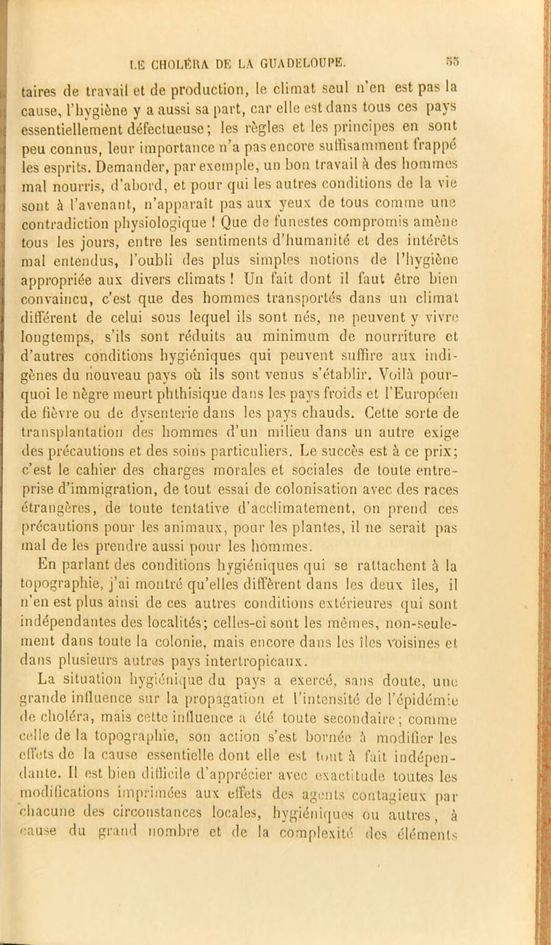 taires de travail et de production, le climat seul n’en est pas la cause, l’hygiène y a aussi sa part, car elle est dans tous ces pays essentiellement défectueuse ; les règles et les principes en sont peu connus, leur importance n’a pas encore suffisamment trappe les esprits. Demander, par exemple, un bon travail à des hommes mal nourris, d’abord, et pour qui les autres conditions de la vie sont à l’avenant, n’apparaît pas aux yeux de tous comme une contradiction physiologique ! Que de funestes compromis amène tous les jours, entre les sentiments d’humanité et des intérêts mal entendus, l’oubli des plus simples notions de l’hygiène appropriée aux divers climats ! Un fait dont il faut être bien convaincu, c’est que des hommes transportés dans un climat different de celui sous lequel ils sont nés, ne peuvent y vivre longtemps, s’ils sont réduits au minimum de nourriture cl d’autres conditions hygiéniques qui peuvent suffire aux indi- gènes du nouveau pays où ils sont venus s’établir. Voilà pour- quoi le nègre meurt phthisique clans les pays froids et l’Européen de fièvre ou de dysenterie dans les pays chauds. Cette sorte de transplantation des hommes d’un milieu dans un autre exige des précautions et des soins particuliers. Le succès est à ce prix; c’est le cahier des charges morales et sociales de toute entre- prise d’immigration, de tout essai de colonisation avec des races étrangères, de toute tentative d’acclimatement, on prend ces précautions pour les animaux, pour les plantes, il ne serait pas mal de les prendre aussi pour les hommes. En parlant des conditions hygiéniques qui se rattachent à la topographie, j’ai montré qu’elles diffèrent dans les deux îles, il n’en est plus ainsi de ces autres conditions extérieures qui sont indépendantes des localités; celles-ci sont les mêmes, non-seule- ment dans toute la colonie, mais encore dans les îles Voisines et dans plusieurs autres pays intertropicaux. La situation hygiénique du pays a exercé, sans doute, une grande influence sur la propagation et l’intensité de l’cpidémie de choléra, mais cette influence a été toute secondaire; comme celle de la topographie, son action s’est bornée à modifier les effets de la cause essentielle dont elle est tout à fait indépen- dante. U est bien difficile d’apprécier avec exactitude toutes les modifications imprimées aux effets des agents contagieux par chacune des circonstances locales, hygiéniques ou autres, à cause du grand nombre et de la complexité des éléments