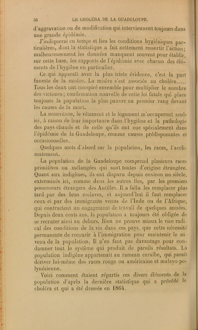 d’aggravation ou de modification qui intervieunent toujours dans une grande épidémie. J’indiquerai en temps et lieu les conditions hygiéniques par- ticulières, dont la statistique a l'ait nettement ressortir l’action; malheureusement les données manquent souvent pour établir, sur celte base, les rapports de l’épidémie avec chacun des élé- ments de l’hygiène en particulier. Ce qui apparaît avec la plus triste évidence, c’est la part funeste de la misère. La misère s’est associée au choléra Tous les deux ont conspiré ensemble pour multiplier le nombre des victimes; confirmation nouvelle de cette loi fatale qui place toujours la population la plus pauvre au premier rang devant les causes de la mort. La nourriture, le vêtement et le logement m’occuperont seuls ici, à raison de leur importance dans l’hygiène et la pathologie des pays chauds et de celle qu’ils ont eue spécialement dans l’épidémie de la Guadeloupe, comme causes prédisposantes et occasionnelles. Quelques mots d’abord sur la population, les races, l’accli- maternent. La population de la Guadeloupe comprend plusieurs races primitives ou mélangées qui sont toutes d’origine étrangère. Quant aux indigènes, ils ont disparu depuis environ un siècle, exterminés ici, comme dans les autres îles, par les premier.-- possesseurs étrangers des Antilles. Il a fallu les remplacer plus tard par des bras esclaves, et aujourd’hui il faut remplacei ceux-ci par des immigrants venus de l’Inde ou de l’Afrique, qui contractent un engagement de travail de quelques années. Depuis deux cents ans, la population a toujours été obligée di- se recruter ainsi au dehors. Rien ne prouve mieux le vice radi cal des conditions de la vie dans ces pays, que cette nécessité permanente de recourir à l’immigration pour maintenir le ni veau de la population. Il n’en faut pas davantage pour con- damner tout le système qui produit de pareils résultats. La population indigène appartenait au rameau caraïbe, qui parait dériver lui-même des races rouge ou américaine et malayo-po- lynésienne. Voici comment étaient répartis ces divers éléments de la population d’après la dernière statistique qui a précédé le choléra et qui a été dressée en I8G4.
