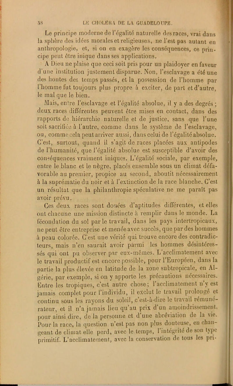 Le principe moderne de l’égalité naturelle des races, vrai dans la sphère des idées morales et religieuses, ne l’est pas autant en anthropologie, et, si on en exagère les conséquences, ce prin- cipe peut être inique dans ses applications. A Dieu ne plaise que ceci soit pris pour un plaidoyer en faveur d'une institution justement disparue. Non, l’esclavage a été une des hontes des temps passés, et la possession de l’homme par l’homme fut toujours plus propre à exciter, départ et d’autre, le mal que le bien. Mais, en!re l’esclavage et l’égalité absolue, il y a des degrés ; deux races différentes peuvent être mises en contact, dans des rapports de hiérarchie naturelle et de justice, sans que l’une soit sacrifiée à l’autre, comme dans le système de l’esclavage, ou, comme cela peut arriver aussi, dans celui de l’égalité absolue. C’est, surtout, quand il s’agit de races placées aux antipodes de l’humanité, que l’égalité absolue est susceptible d’avoir des conséquences vraiment iniques. L’égalité sociale, par exemple, entre le blanc et le nègre, placés ensemble sous un climat défa- vorable au premier, propice au second, aboutit nécessairement à la suprématie du noir et à l’extinction de la race blanche. C’est un résultat que la philanthropie spéculative ne me paraît pas avoir prévu. Ces deux races sont douées d’aptitudes différentes, et elles ont chacune une mission distincte à remplir dans le monde. La fécondation du sol parle travail, dans les pays intertropicaux, ne peut être entreprise et menée avec succès, que par des hommes à peau colorée. C’est une vérité qui trouve encore des contradic- teurs, mais n’en saurait avoir parmi les hommes désintéres- sés qui ont pu observer par eux-mêmes. L acclimatement avec le travail productif est encore possible, pour l’Européen, dans la partie la plus élevée en latitude de la zone subtropicale, en Al- gérie, par exemple, si on y apporte les précautions nécessaires. Entre les tropiques, c’est autre chose; l’acclimatement n’v est jamais complet pour l’individu, il exclut le travail prolongé et continu sous les rayons du soleil, c est-à-dirc le travail rémuné- rateur, et il n’a jamais lieu qu’au prix d un amoindrissement, pour ainsi dire, de la personne et d une abréviation de la \ie. Pour la race, la question n’est pas non plus douteuse, en chan- geant de climat elle perd, avec le temps, 1 intégrité de son type primitif. L’acclimatement, avec la conservation de tous les pri-
