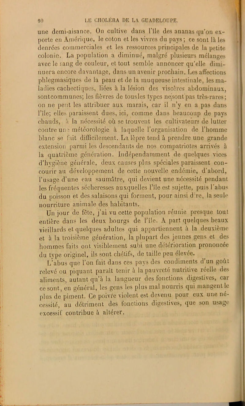 une demi-aisance. On cultive dans l'ile des ananas qu’on ex- porte en Amérique, le coton et les vivres du pays; ce sont là les denrées commerciales et les ressources principales de la petite colonie. La population a diminué, malgré plusieurs mélanges avec le sang de couleur, et tout semble annoncer qu’elle dimi- nuera encore davantage, dans un avenir prochain. Les affections phlcgmasiques de la peau et de la muqueuse intestinale, les ma- ladies cachectiques, liées à la lésion des viscères abdominaux, sontcommunes; les fièvres de tous les types ne-sont'pas très-rares; on ne peut les attribuer aux marais, car il n’y en a pas dans l’île; elles paraissent dues, ici, comme dans beaucoup de pays chauds, à la nécessité où se trouvent les cultivateurs de lutter contre un ; météorologie à laquelle l’organisation de l’homme blanc se fait difficilement. La lèpre tend à prendre une grande extension parmi les descendants de nos compatriotes arrivés à la quatrième génération. Indépendamment de quelques vices d’hygiène générale, deux causes plus spéciales paraissent con- courir au développement de cette nouvelle endémie, d’abord, l’usage d’une eau saumâtre, qui devient une nécessité pendant les fréquentes sécheresses auxquelles l’ile est sujette, puis l’abus du poisson et des salaisons qui forment, pour ainsi d:re, la seule nourriture animale des habitants. Un jour de fête, j’ai vu cette population réunie presque tout entière dans les deux bourgs de l’ile. À part quelques beaux vieillards et. quelques adultes qui appartiennent à la deuxième et à la troisième génération, la plupart des jeunes gens et des hommes faits ont visiblement subi une détérioration prononcée du type originel, ils sont chétifs, de taille peu élevée. L’abus que l’on fait dans ces pays des condiments d’un goût relevé ou piquant paraît tenir a la pauvreté nutritive réelle des aliments, autant qu’à la langueur des fonctions digestives, car ce sont, en général, les gens les plus mal nourris qui mangent le plus de piment. Ce poivre violent est devenu pour eux une né- cessité, au détriment des fonctions digestives, que son usage excessif contribue à altérer. u