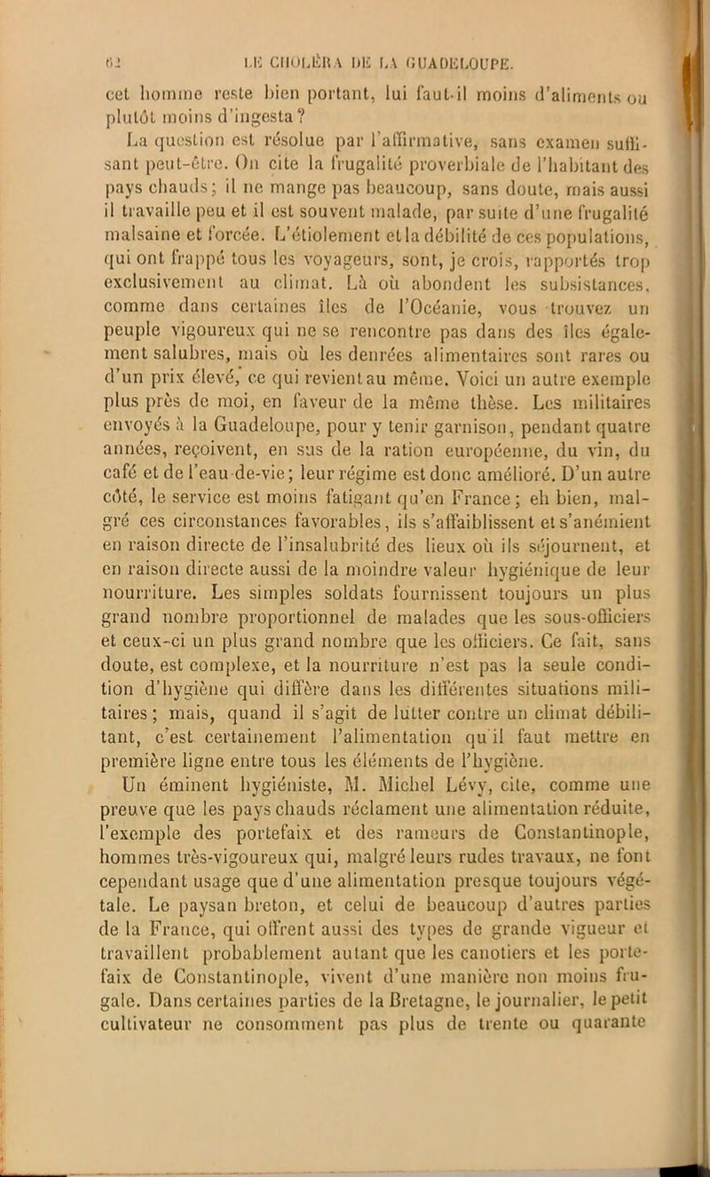 cet homme reste bien portant, lui faut-il moins d’aliments ou plutôt moins d’ingesta? La question est résolue par l'affirmative, sans examen suffi- sant peut-être. On cite la frugalité proverbiale de l’habitant des pays chauds; il ne mange pas beaucoup, sans doute, mais aussi il travaille peu et il est souvent malade, par suite d’une frugalité malsaine et lorcée. L’étiolement et la débilité de ces populations, qui ont frappé tous les voyageurs, sont, je crois, rapportés trop exclusivement au climat. Là où abondent les subsistances, comme dans certaines îles de l’Océanie, vous trouvez un peuple vigoureux qui ne se rencontre pas dans des îles égale- ment salubres, mais où les denrées alimentaires sont rares ou d’un prix élevé, ce qui revient au même. Voici un autre exemple plus près de moi, en faveur de la même thèse. Les militaires envoyés à la Guadeloupe, pour y tenir garnison, pendant quatre années, reçoivent, en sus de la ration européenne, du vin, du café et de l’eau de-vie; leur régime est donc amélioré. D’un autre côté, le service est moins fatigant qu’en France; eh bien, mal- gré ces circonstances favorables, ils s’affaiblissent et s’anémient en raison directe de l’insalubrité des lieux où ils séjournent, et en raison directe aussi de la moindre valeur hygiénique de leur nourriture. Les simples soldats fournissent toujours un plus grand nombre proportionnel de malades que les sous-officiers et ceux-ci un plus grand nombre que les officiers. Ce fait, sans doute, est complexe, et la nourriture n’est pas la seule condi- tion d’hygiène qui diffère dans les différentes situations mili- taires ; mais, quand il s’agit de lutter contre un climat débili- tant, c’est certainement l’alimentation qu il faut mettre en première ligne entre tous les éléments de l’hygiène. Un éminent hygiéniste, M. Michel Lévy, cite, comme une preuve que les pays chauds réclament une alimentation réduite, l’exemple des portefaix, et des rameurs de Constantinople, hommes très-vigoureux qui, malgré leurs rudes travaux, ne font cependant usage que d’une alimentation presque toujours végé- tale. Le paysan breton, et celui de beaucoup d’autres parties de la France, qui offrent aussi des types de grande vigueur et travaillent probablement autant que les canotiers et les porte- faix de Constantinople, vivent d’une manière non moins fru- gale. Dans certaines parties de la Bretagne, le journalier, le petit cultivateur ne consomment pas plus de trente ou quarante