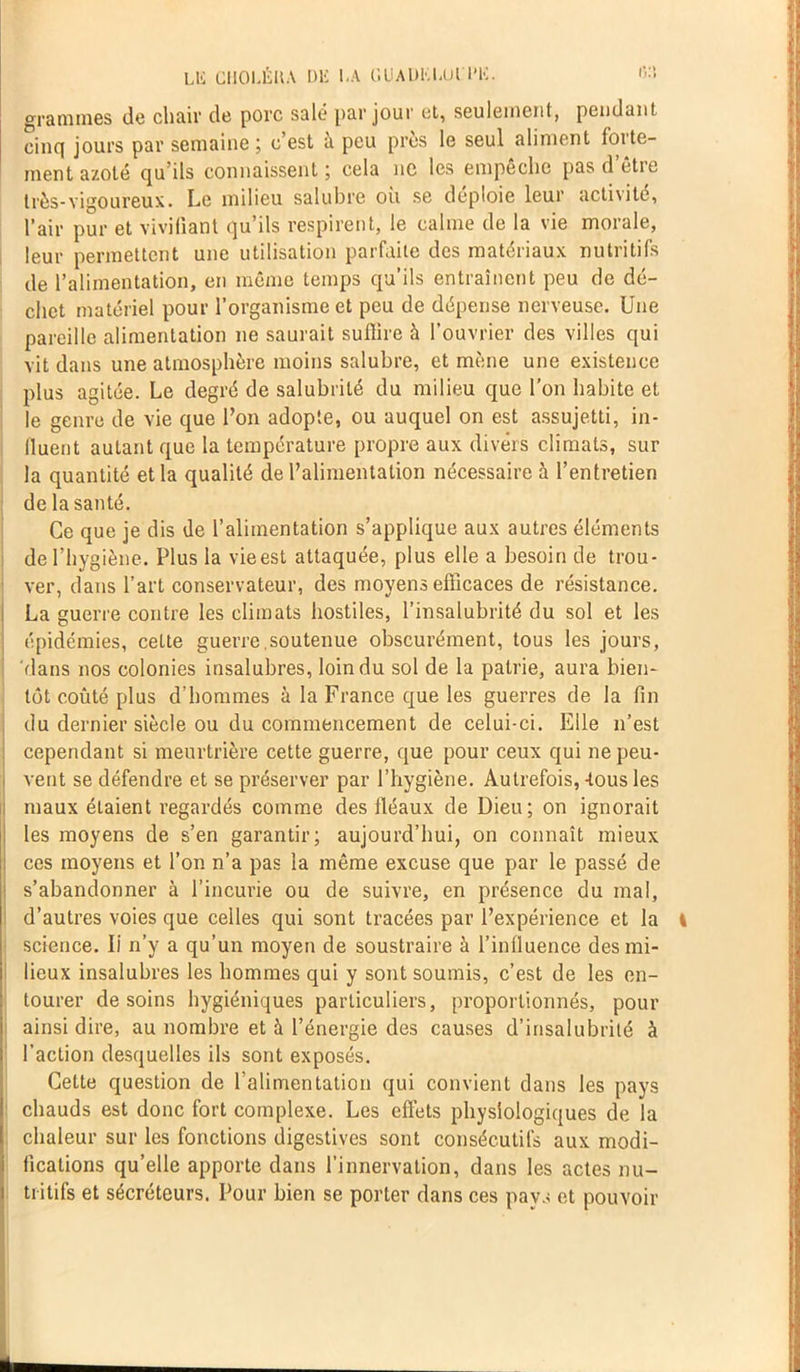 Lli CI10LÉUA DE I.A C.UAUKtAJl.'IMS. &’• grammes de chair de porc salé par jour et, seulement, pendant cinq jours par semaine; c’est à peu près le seul aliment forte- ment azoté qu’ils connaissent ; cela ne les empêche pas d’être très-vigoureux. Le milieu salubre ou se déploie leur acti\ite, l’air pur et vivifiant qu’ils respirent, le calme de la vie morale, leur permettent une utilisation parfaite des matériaux nutritifs de l’alimentation, en même temps qu’ils entraînent peu de dé- chet matériel pour l’organisme et peu de dépense nerveuse. Une pareille alimentation ne saurait suffire à l’ouvrier des villes qui vit dans une atmosphère moins salubre, et mène une existence plus agitée. Le degré de salubrité du milieu que l’on habite et le genre de vie que l’on adopte, ou auquel on est assujetti, in- fluent autant que la température propre aux divers climats, sur la quantité et la qualité de l’alimentation nécessaire à l’entretien de la santé. Ce que je dis de l’alimentation s’applique aux autres éléments de l’hygiène. Plus la vie est attaquée, plus elle a besoin de trou- ver, dans l’art conservateur, des moyens efficaces de résistance. La guerre contre les climats hostiles, l’insalubrité du sol et les épidémies, cette guerre.soutenue obscurément, tous les jours, dans nos colonies insalubres, loin du sol de la patrie, aura bien- tôt coûté plus d’hommes à la France que les guerres de la fin du dernier siècle ou du commencement de celui-ci. Elle n’est cependant si meurtrière cette guerre, que pour ceux qui ne peu- vent se défendre et se préserver par l’hygiène. Autrefois,-tous les maux étaient regardés comme des fléaux de Dieu; on ignorait les moyens de s’en garantir; aujourd’hui, on connaît mieux ces moyens et l’on n’a pas la même excuse que par le passé de s’abandonner à l’incurie ou de suivre, en présence du mal, d’autres voies que celles qui sont tracées par l’expérience et la I science. li n’y a qu’un moyen de soustraire à l’influence des mi- lieux insalubres les hommes qui y sont soumis, c’est de les en- tourer desoins hygiéniques particuliers, proportionnés, pour ainsi dire, au nombre et à l’énergie des causes d’insalubrité à l’action desquelles ils sont exposés. Cette question de l’alimentation qui convient dans les pays chauds est donc fort complexe. Les effets physiologiques de la chaleur sur les fonctions digestives sont consécutifs aux modi- fications qu’elle apporte dans l’innervation, dans les actes nu- tritifs et sécréteurs. Pour bien se porter dans ces pays et pouvoir