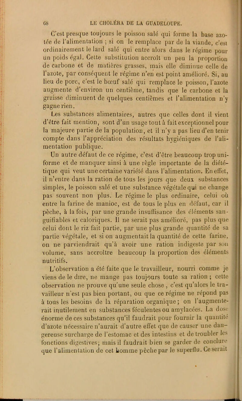 C’est presque toujours le poisson salé qui forme la base azo- tée rie l’alimentation ; si on le remplace par de la viande, c’est ordinairement le laid salé qui entre alors dans le régime pour un poids égal. Cette substitution accroît un peu la proportion de carbone et de matières grasses, mais elle diminue celle de l'azote, par conséquent le régime n’en est point amélioré. Si, au lieu de porc, c’est le bœuf salé qui remplace le poisson, l’azote augmente d’environ un centième, tandis que le carbone et la graisse diminuent de quelques centièmes et l’alimentation n’y gagne rien. Les substances alimentaires, autres que celles dont il vient d’être fait mention, sont d’un usage tout à fait exceptionnel pour la majeure partie de la population, et il n’y a pas lieu d’en tenir compte dans l’appréciation des résultats hygiéniques de l’ali- mentation publique. Un autre défaut de ce régime, c’est d’être beaucoup trop uni- forme et de manquer ainsi à une règle importante de la diété- tique qui veut une certaine variété dans l’alimentation. En effet, il n’entre dans la ration de tous les jours que deux substances simples, le poisson salé et une substance végétale qui ne change pas souvent non plus. Le régime le plus ordinaire, celui où entre la farine de manioc, est de tous le plus en défaut, car il pèche, à la fois, par une grande insuffisance des éléments san- guifiables et caloriques. Il ne serait pas amélioré, pas plus que celui dont le riz fait partie, par une plus grande quantité de sa partie végétale, et si on augmentait la quantité de cette farine, on ne parviendrait qu’à avoir une ration indigeste par son volume, sans accroître beaucoup la proportion des éléments nutritifs. L’observation a été faite que le travailleur, nourri comme je viens de le dire, ne mange pas toujours toute sa ration ; cette observation ne prouve qu’une seule chose , c’est qu’alors le tra- vailleur n’est pas bien portant, ou que ce régime ne répond pas à tous les besoins de la réparation organique; on l’augmente- rait inutilement en substances féculentes ou amylacées. La dose énorme de ces substances qu’il faudrait pour fournir la quantité d’azote nécessaire n’aurait d’autre effet que de causer une dan- gereuse surcharge de l’estomac et des intestins et de troubler les fonctions digestives; mais il faudrait bien se garder de conclure que l’alimentation de cet homme pèche par le superilu. Ce serait