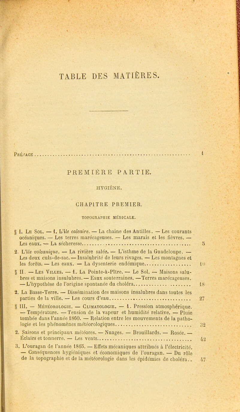 TABLE DES MATIÈRES Présage PREMIÈRE PARTIE. HYGIÈNE. CHAPITRE PREMIER. TOPOGRAPHIE MÉDICALE. | I. Le Sol. — 1. L'île calcaire. — La chaine des Antilles. — Les courants océaniques. — Les terres marécageuses. — Les marais et les fièvres. — Les eaux. — La sécheresse S 2. L’île volcanique. — La rivière salée. — L’isthme de la Guadeloupe. — Les deux culs-de-sac. — Insalubrité de leurs rivages. — Les montagnes et les forêts. — Les eaux. — La dysenterie endémique Il) | II. —Les Villes. — 1. La Pointe-à-Pître. — Le Sol. — Maisons salu- bres et maisons insulubres. — Eaux souterraines. —Terres marécageuses. — L’hypothèse de l’origine spontanée du choléra 18 2. La Basse-Terre. — Dissémination des maisons insalubres dans toutes les parties de la ville. — Les cours d’eau 27 | 111. — Météorologie. — Climatologie. — 1. Pression atmosphérique. — Température. — Tension de la vapeur et humidité relative. — Pluie tombée dans l’année 1860. — Relation entre les mouvements de la patho- logie et les phénomènes météorologiques 32 2. Saisons et principaux météores. — Nuages. — Brouillards. — Rosée. — Éclairs et tonnerre. — Les vents 42 3. L’ouragan de l’année 1863. — Effets mécaniques attribués à l’électricité. — Conséquences hygiéniques et économiques de l’ouragan. — Du rôle