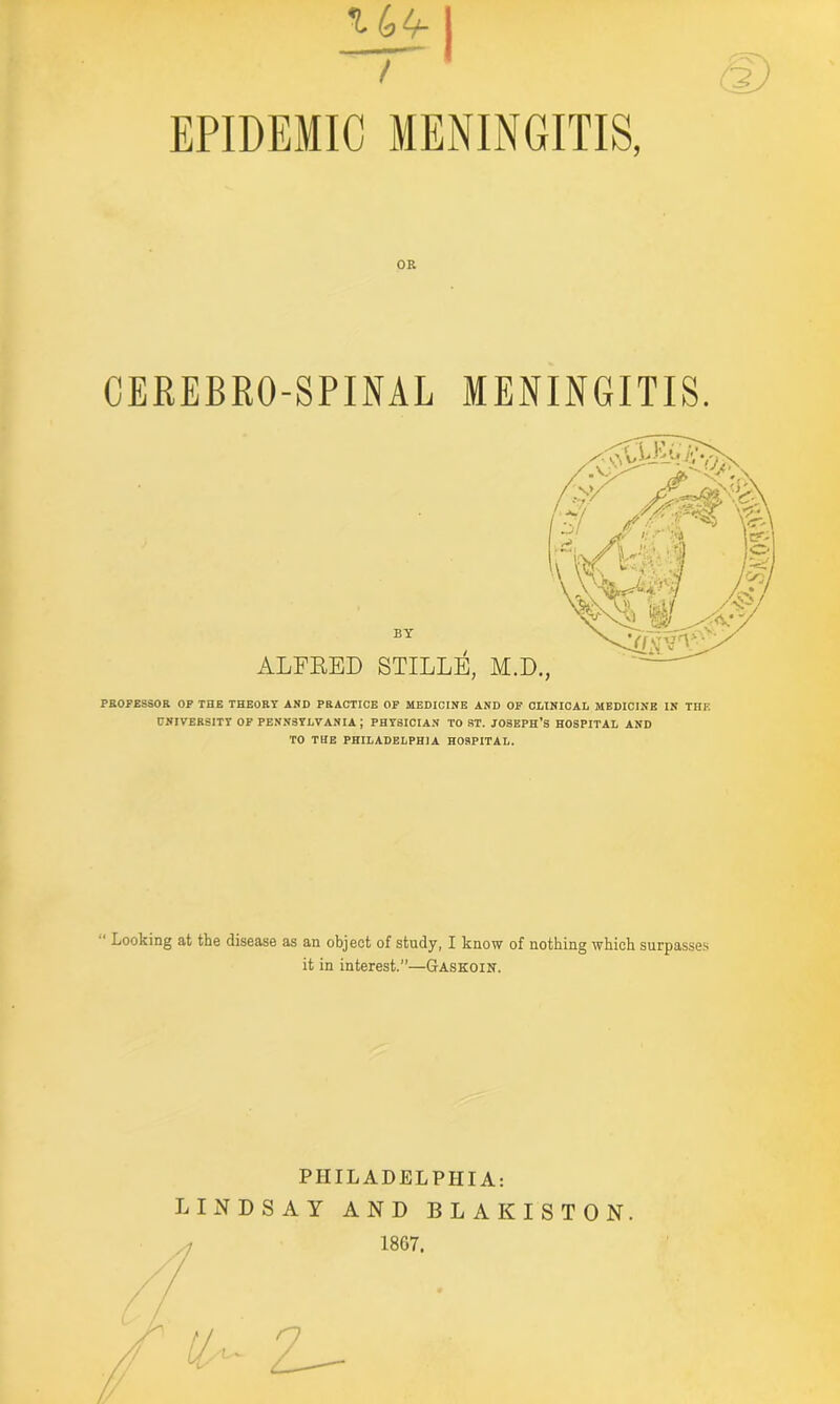 / EPIDEMIC MENINGITIS, OR CEREBRO-SPINAL MENINGITIS. BY ALFRED STILLE, M.D, PROFESSOR OF THE THEORY AND PRACTICE OF MEDICINE AND OF CLINICAL MEDICINE IN THE UNIVERSITY OF PENNSYLVANIA; PHYSICIAN TO ST. JOSEPH’S HOSPITAL AND TO THE PHILADELPHIA HOSPITAL. Looking at the disease as an object of study, I know of nothing which surpasses it in interest.”—Gaskoin. PHILADELPHIA: LIN V DSAY AND BL 18G7. AKISTON.