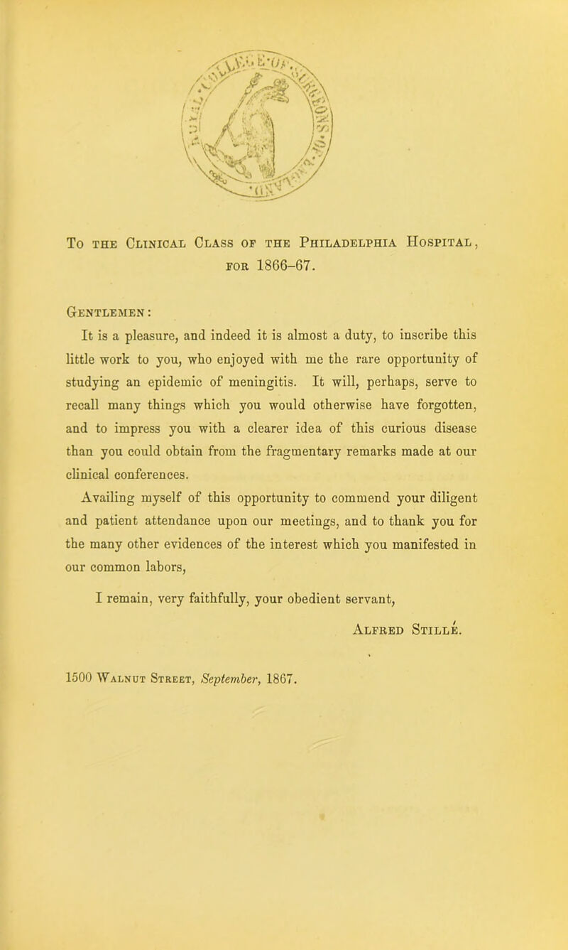 To the Clinical Class of the Philadelphia Hospital, for 1866-67. Gentlemen: It is a pleasure, and indeed it is almost a duty, to inscribe this little work to you, who enjoyed with me the rare opportunity of studying an epidemic of meningitis. It will, perhaps, serve to recall many things which you would otherwise have forgotten, and to impress you with a clearer idea of this curious disease than you could obtain from the fragmentary remarks made at our clinical conferences. Availing myself of this opportunity to commend your diligent and patient attendance upon our meetings, and to thank you for the many other evidences of the interest which you manifested in our common labors, I remain, very faithfully, your obedient servant, Alfred Stille. 1500 Walnut Street, September, 1867.