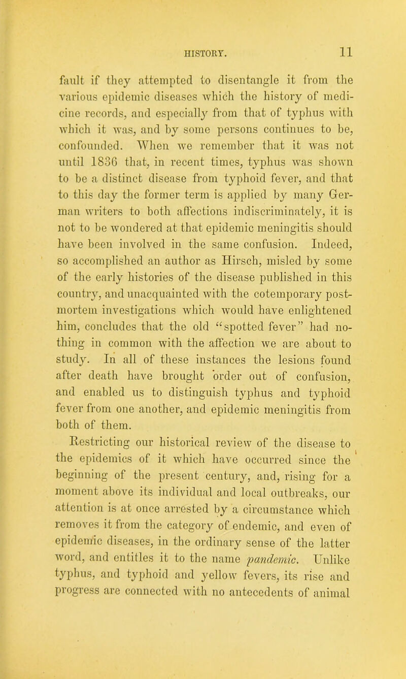 fault if they attempted to disentangle it from the various epidemic diseases which the history of medi- cine records, and especially from that of typhus with which it was, and by some persons continues to be, confounded. When we remember that it was not until 1836 that, in recent times, typhus was shown to be a distinct disease from typhoid fever, and that to this day the former term is applied by many Ger- man writers to both affections indiscriminately, it is not to be wondered at that epidemic meningitis should have been involved in the same confusion. Indeed, so accomplished an author as Hirsch, misled by some of the early histories of the disease published in this country, and unacquainted with the cotemporary post- mortem investigations which would have enlightened him, concludes that the old “spotted fever” had no- thing in common with the affection we are about to study. In all of these instances the lesions found after death have brought order out of confusion, and enabled us to distinguish typhus and typhoid fever from one another, and epidemic meningitis from both of them. Restricting our historical review of the disease to the epidemics of it which have occurred since the beginning of the present century, and, rising for a moment above its individual and local outbreaks, our attention is at once arrested by a circumstance which removes it from the category of endemic, and even of epidemic diseases, in the ordinary sense of the latter word, and entitles it to the name 'pandemic. Unlike typhus, and typhoid and yellow fevers, its rise and progress are connected with no antecedents of animal