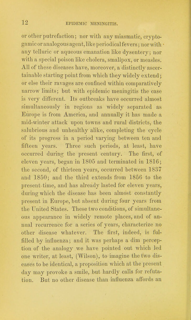 or other putrefaction; nor with any miasmatic, crypto- gamic or analogous agent, like periodical fevers; nor with • any telluric or aqueous emanation like dysentery; nor with a special poison like cholera, smallpox, or measles. All of these diseases have, moreover, a distinctly ascer- tainable starting point from which they widely extend; or else their ravages are confined within comparatively narrow limits; but with epidemic meningitis the case is very different. Its outbreaks have occurred almost simultaneously in regions as widely separated as Europe is from America, and annually it has made a mid-winter attack upon towns and rural districts, the salubrious and unhealthy alike, completing the cycle of its progress in a period varying between ten and fifteen years. Three such periods, at least, have occurred during the present century. The first, of eleven years, began in 1805 and terminated in 1816; the second, of thirteen years, occurred between 1837 and 1850; and the third extends from 1856 to the present time, and has already lasted for eleven years, during which the disease has been almost constantly present in Europe, but absent during four years from the United States. These two conditions, of simultane- ous appearance in widely remote places, and of an- nual recurrence for a series of years, characterize no other disease whatever. The first, indeed, is ful- filled by influenza; and it was perhaps a dim percep- tion of the analogy we have pointed out which led one writer, at least, (Wilson), to imagine the two dis- eases to be identical, a proposition which at the present day may provoke a smile, but hardly calls for refuta- tion. But no other disease than influenza affords an