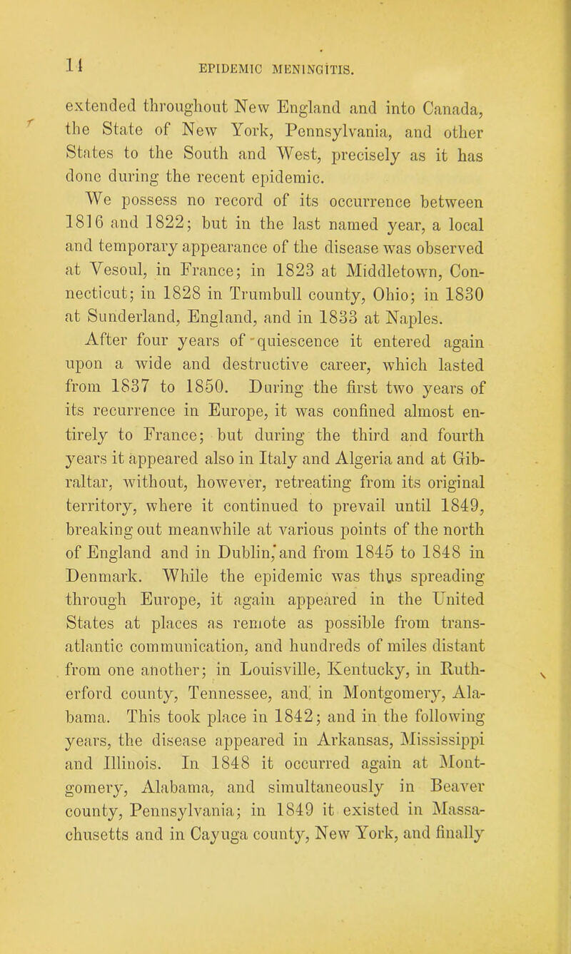 It extended throughout New England and into Canada, the State of New York, Pennsylvania, and other States to the South and West, precisely as it has done during the recent epidemic. We possess no record of its occurrence between 1816 and 1822; but in the last named year, a local and temporary appearance of the disease was observed at Vesoul, in France; in 1823 at Middletown, Con- necticut; in 1828 in Trumbull county, Ohio; in 1830 at Sunderland, England, and in 1833 at Naples. After four years of'quiescence it entered again upon a wide and destructive career, which lasted from 1837 to 1850. During the first two years of its recurrence in Europe, it was confined almost en- tirely to France; but during the third and fourth years it appeared also in Italy and Algeria and at Gib- raltar, without, however, retreating from its original territory, where it continued to prevail until 1849, breaking out meanwhile at various points of the north of England and in Dublin*and from 1845 to 1848 in Denmark. While the epidemic was thus spreading through Europe, it again appeared in the United States at places as remote as possible from trans- atlantic communication, and hundreds of miles distant from one another; in Louisville, Kentucky, in Ruth- erford county, Tennessee, and! in Montgomery, Ala- bama. This took place in 1842; and in the following years, the disease appeared in Arkansas, Mississippi and Illinois. In 1848 it occurred again at Mont- gomery, Alabama, and simultaneously in Beaver county, Pennsylvania; in 1849 it existed in Massa- chusetts and in Cayuga county, New York, and finally