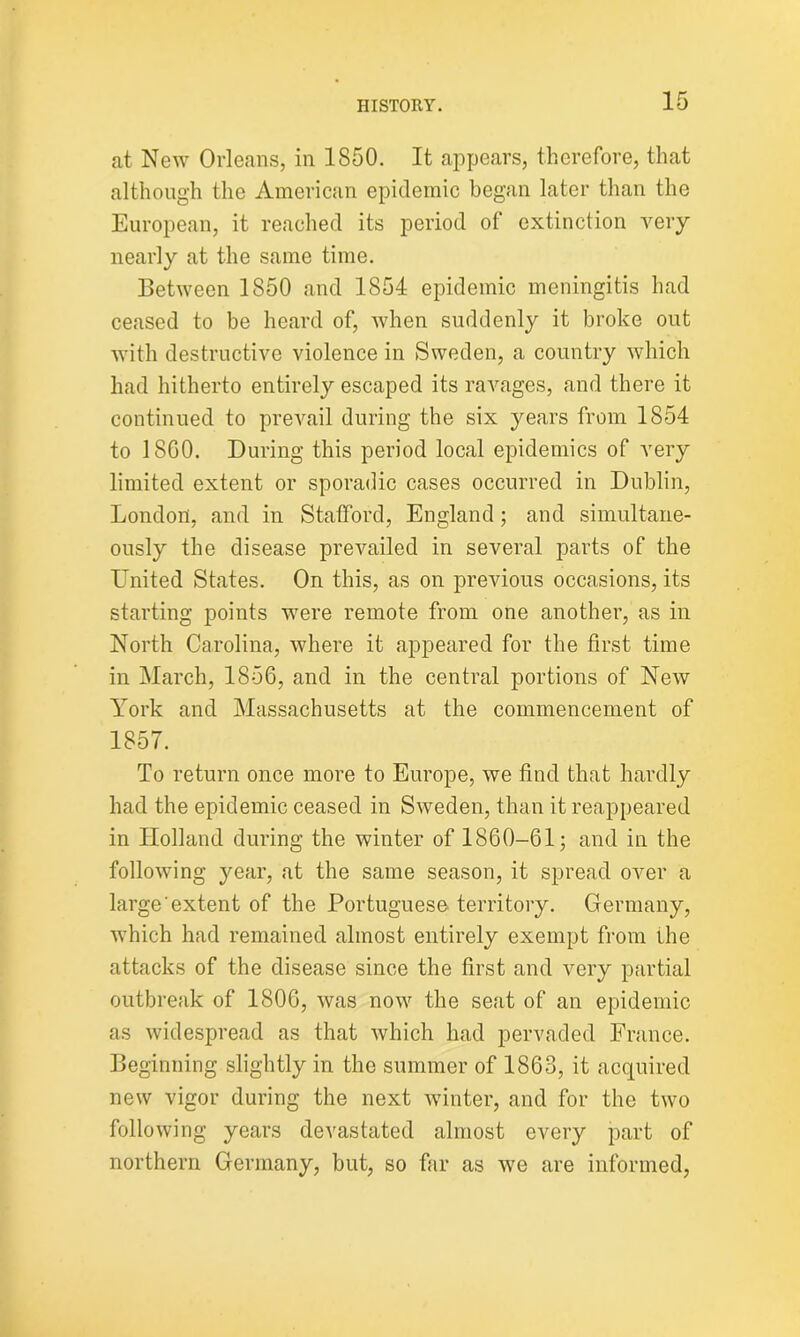 at New Orleans, in 1850. It appears, therefore, that although the American epidemic began later than the European, it reached its period of extinction very nearly at the same time. Between 1850 and 1854 epidemic meningitis had ceased to be heard of, when suddenly it broke out with destructive violence in Sweden, a country which had hitherto entirely escaped its ravages, and there it continued to prevail during the six years from 1854 to 18G0. During this period local epidemics of very limited extent or sporadic cases occurred in Dublin, London, and in Stafford, England; and simultane- ously the disease prevailed in several parts of the United States. On this, as on previous occasions, its starting points were remote from one another, as in North Carolina, where it appeared for the first time in March, 1856, and in the central portions of New York and Massachusetts at the commencement of 1857. To return once more to Europe, we find that hardly had the epidemic ceased in Sweden, than it reappeared in Holland during the winter of 1860-61; and in the following year, at the same season, it spread over a large extent of the Portuguese territory. Germany, which had remained almost entirely exempt from the attacks of the disease since the first and very partial outbreak of 1806, was now the seat of an epidemic as widespread as that which had pervaded France. Beginning slightly in the summer of 1863, it acquired new vigor during the next winter, and for the two following years devastated almost every part of northern Germany, but, so far as we are informed,