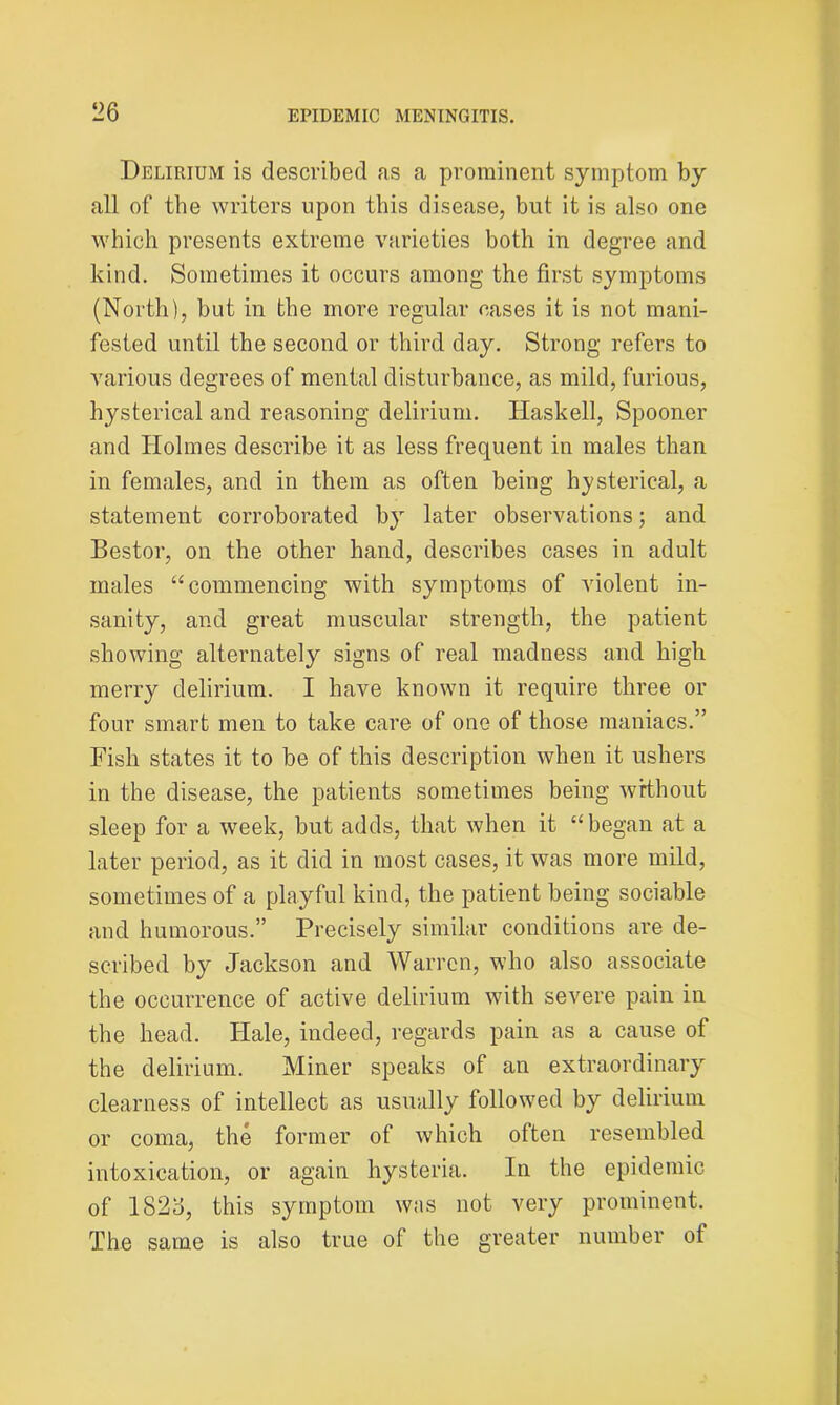 Delirium is described as a prominent symptom by all of the writers upon this disease, but it is also one which presents extreme varieties both in degree and kind. Sometimes it occurs among the first symptoms (North), but in the more regular cases it is not mani- fested until the second or third day. Strong refers to various degrees of mental disturbance, as mild, furious, hysterical and reasoning delirium. Haskell, Spooner and Holmes describe it as less frequent in males than in females, and in them as often being hysterical, a statement corroborated by later observations; and Bestor, on the other hand, describes cases in adult males “commencing with symptoms of violent in- sanity, and great muscular strength, the patient showing alternately signs of real madness and high merry delirium. I have known it require three or four smart men to take care of one of those maniacs.” Fish states it to be of this description when it ushers in the disease, the patients sometimes being without sleep for a week, but adds, that when it “began at a later period, as it did in most cases, it was more mild, sometimes of a playful kind, the patient being sociable and humorous.” Precisely similar conditions are de- scribed by Jackson and Warren, who also associate the occurrence of active delirium with severe pain in the head. Hale, indeed, regards pain as a cause of the delirium. Miner speaks of an extraordinary clearness of intellect as usually followed by delirium or coma, the former of which olten resembled intoxication, or again hysteria. In the epidemic of 1826, this symptom was not very prominent. The same is also true of the greater number of