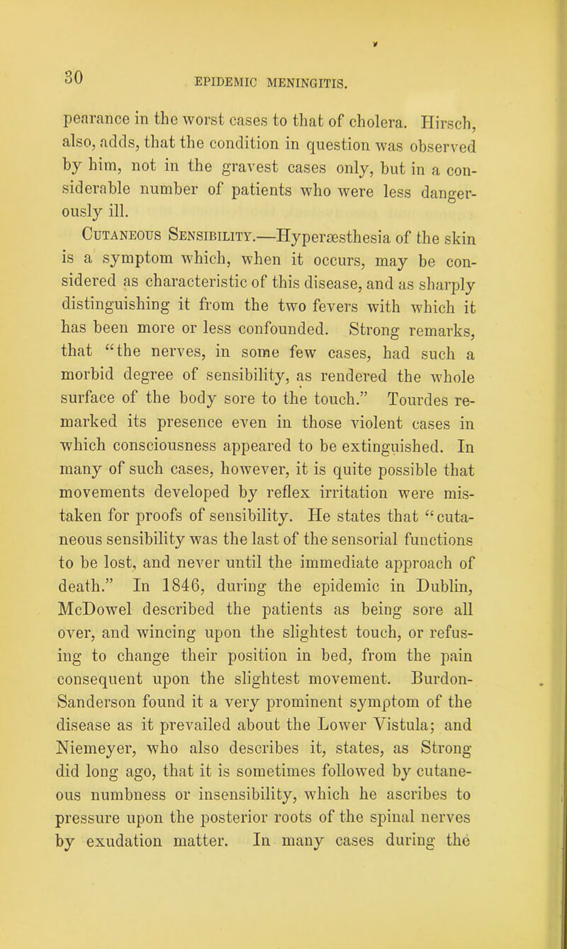 pearance in the worst cases to that of cholera. Hirsch, also, adds, that the condition in question was observed by him, not in the gravest cases only, but in a con- siderable number of patients who were less danger- ously ill. Cutaneous Sensibility.—Hypersesthesia of the skin is a symptom which, when it occurs, may be con- sidered as characteristic of this disease, and as sharply distinguishing it from the two fevers with which it has been more or less confounded. Strong remarks, that “the nerves, in some few cases, had such a morbid degree of sensibility, as rendered the whole surface of the body sore to the touch.” Tourdes re- marked its presence even in those violent cases in which consciousness appeared to be extinguished. In many of such cases, however, it is quite possible that movements developed by reflex irritation were mis- taken for proofs of sensibility. He states that “cuta- neous sensibility was the last of the sensorial functions to be lost, and never until the immediate approach of death.” In 1846, during the epidemic in Dublin, McDowel described the patients as being sore all over, and wincing upon the slightest touch, or refus- ing to change their position in bed, from the pain consequent upon the slightest movement. Burdon- Sanderson found it a very prominent symptom of the disease as it prevailed about the Lower Vistula; and Niemeyer, who also describes it, states, as Strong did long ago, that it is sometimes followed by cutane- ous numbness or insensibility, which he ascribes to pressure upon the posterior roots of the spinal nerves by exudation matter. In many cases during the