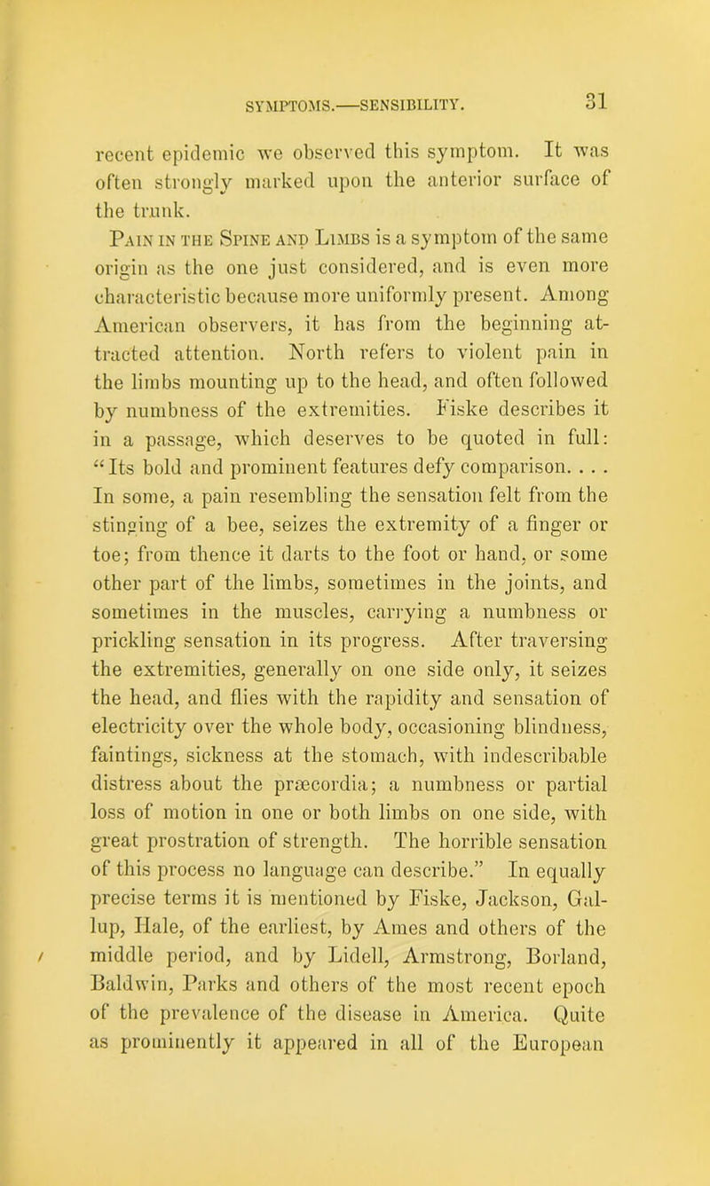 recent epidemic we observed this symptom. It was often strongly marked upon the anterior surface of the trunk. Pain in the Spine and Limbs is a symptom of the same origin as the one just considered, and is even more characteristic because more uniformly present. Among American observers, it has from the beginning at- tracted attention. North refers to violent pain in the limbs mounting up to the head, and often followed by numbness of the extremities. Fiske describes it in a passage, which deserves to be quoted in full: “Its bold and prominent features defy comparison. . . . In some, a pain resembling the sensation felt from the stinging of a bee, seizes the extremity of a finger or toe; from thence it darts to the foot or hand, or some other part of the limbs, sometimes in the joints, and sometimes in the muscles, carrying a numbness or prickling sensation in its progress. After traversing the extremities, generally on one side only, it seizes the head, and flies with the rapidity and sensation of electricity over the whole body, occasioning blindness, faintings, sickness at the stomach, with indescribable distress about the prsecordia; a numbness or partial loss of motion in one or both limbs on one side, with great prostration of strength. The horrible sensation of this process no language can describe.” In equally precise terms it is mentioned by Fiske, Jackson, Gal- lup, Ilale, of the earliest, by Ames and others of the middle period, and by Lidell, Armstrong, Borland, Baldwin, Parks and others of the most recent epoch of the prevalence of the disease in America. Quite as prominently it appeared in all of the European